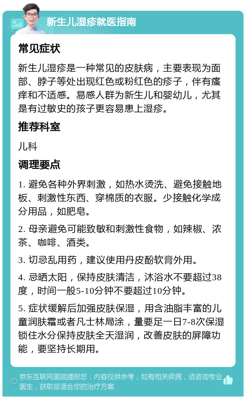 新生儿湿疹就医指南 常见症状 新生儿湿疹是一种常见的皮肤病，主要表现为面部、脖子等处出现红色或粉红色的疹子，伴有瘙痒和不适感。易感人群为新生儿和婴幼儿，尤其是有过敏史的孩子更容易患上湿疹。 推荐科室 儿科 调理要点 1. 避免各种外界刺激，如热水烫洗、避免接触地板、刺激性东西、穿棉质的衣服。少接触化学成分用品，如肥皂。 2. 母亲避免可能致敏和刺激性食物，如辣椒、浓茶、咖啡、酒类。 3. 切忌乱用药，建议使用丹皮酚软膏外用。 4. 忌晒太阳，保持皮肤清洁，沐浴水不要超过38度，时间一般5-10分钟不要超过10分钟。 5. 症状缓解后加强皮肤保湿，用含油脂丰富的儿童润肤霜或者凡士林局涂，量要足一日7-8次保湿锁住水分保持皮肤全天湿润，改善皮肤的屏障功能，要坚持长期用。