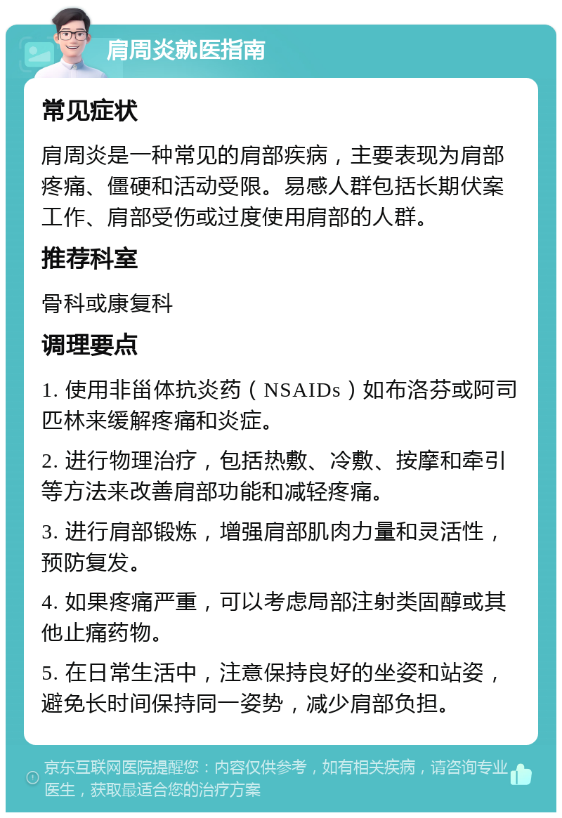 肩周炎就医指南 常见症状 肩周炎是一种常见的肩部疾病，主要表现为肩部疼痛、僵硬和活动受限。易感人群包括长期伏案工作、肩部受伤或过度使用肩部的人群。 推荐科室 骨科或康复科 调理要点 1. 使用非甾体抗炎药（NSAIDs）如布洛芬或阿司匹林来缓解疼痛和炎症。 2. 进行物理治疗，包括热敷、冷敷、按摩和牵引等方法来改善肩部功能和减轻疼痛。 3. 进行肩部锻炼，增强肩部肌肉力量和灵活性，预防复发。 4. 如果疼痛严重，可以考虑局部注射类固醇或其他止痛药物。 5. 在日常生活中，注意保持良好的坐姿和站姿，避免长时间保持同一姿势，减少肩部负担。