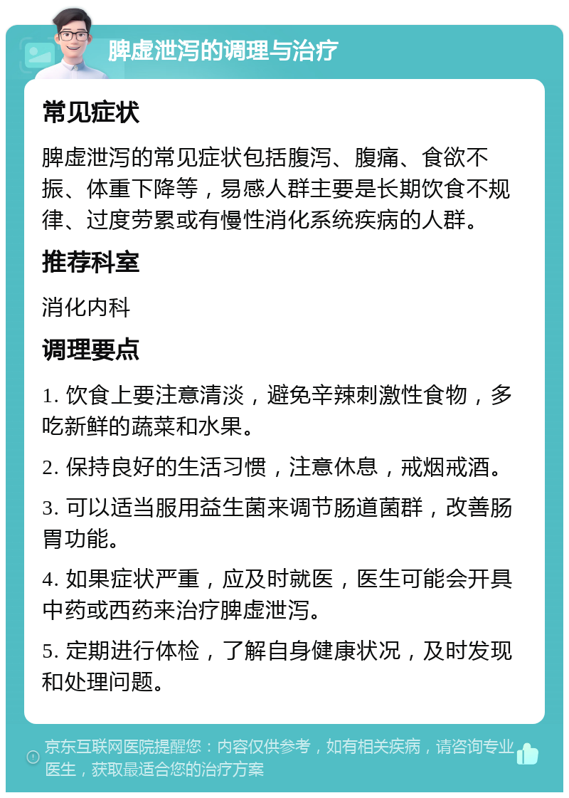 脾虚泄泻的调理与治疗 常见症状 脾虚泄泻的常见症状包括腹泻、腹痛、食欲不振、体重下降等，易感人群主要是长期饮食不规律、过度劳累或有慢性消化系统疾病的人群。 推荐科室 消化内科 调理要点 1. 饮食上要注意清淡，避免辛辣刺激性食物，多吃新鲜的蔬菜和水果。 2. 保持良好的生活习惯，注意休息，戒烟戒酒。 3. 可以适当服用益生菌来调节肠道菌群，改善肠胃功能。 4. 如果症状严重，应及时就医，医生可能会开具中药或西药来治疗脾虚泄泻。 5. 定期进行体检，了解自身健康状况，及时发现和处理问题。