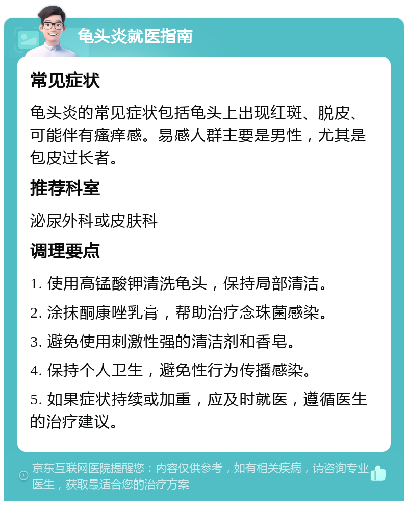 龟头炎就医指南 常见症状 龟头炎的常见症状包括龟头上出现红斑、脱皮、可能伴有瘙痒感。易感人群主要是男性，尤其是包皮过长者。 推荐科室 泌尿外科或皮肤科 调理要点 1. 使用高锰酸钾清洗龟头，保持局部清洁。 2. 涂抹酮康唑乳膏，帮助治疗念珠菌感染。 3. 避免使用刺激性强的清洁剂和香皂。 4. 保持个人卫生，避免性行为传播感染。 5. 如果症状持续或加重，应及时就医，遵循医生的治疗建议。