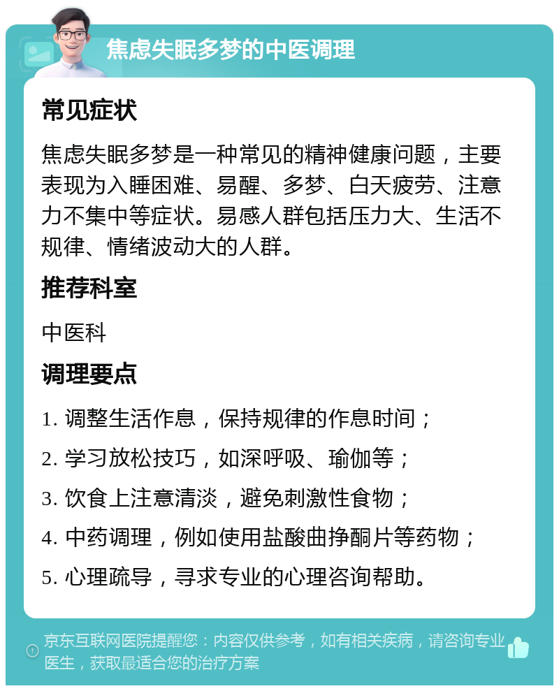 焦虑失眠多梦的中医调理 常见症状 焦虑失眠多梦是一种常见的精神健康问题，主要表现为入睡困难、易醒、多梦、白天疲劳、注意力不集中等症状。易感人群包括压力大、生活不规律、情绪波动大的人群。 推荐科室 中医科 调理要点 1. 调整生活作息，保持规律的作息时间； 2. 学习放松技巧，如深呼吸、瑜伽等； 3. 饮食上注意清淡，避免刺激性食物； 4. 中药调理，例如使用盐酸曲挣酮片等药物； 5. 心理疏导，寻求专业的心理咨询帮助。