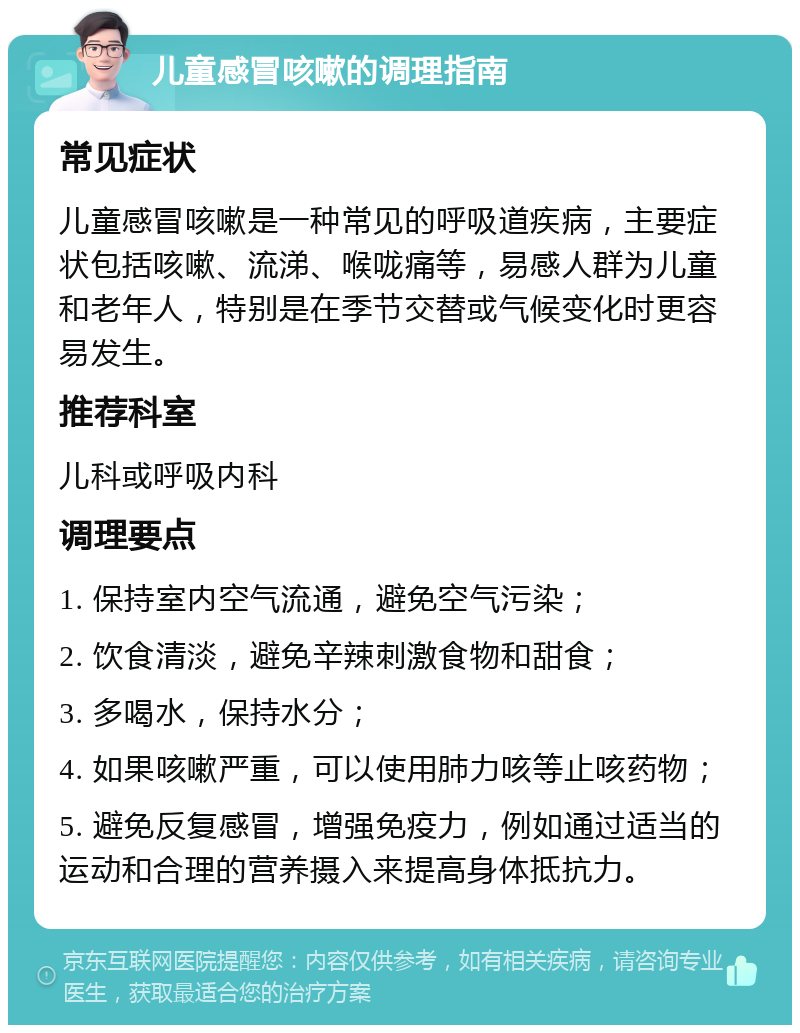 儿童感冒咳嗽的调理指南 常见症状 儿童感冒咳嗽是一种常见的呼吸道疾病，主要症状包括咳嗽、流涕、喉咙痛等，易感人群为儿童和老年人，特别是在季节交替或气候变化时更容易发生。 推荐科室 儿科或呼吸内科 调理要点 1. 保持室内空气流通，避免空气污染； 2. 饮食清淡，避免辛辣刺激食物和甜食； 3. 多喝水，保持水分； 4. 如果咳嗽严重，可以使用肺力咳等止咳药物； 5. 避免反复感冒，增强免疫力，例如通过适当的运动和合理的营养摄入来提高身体抵抗力。