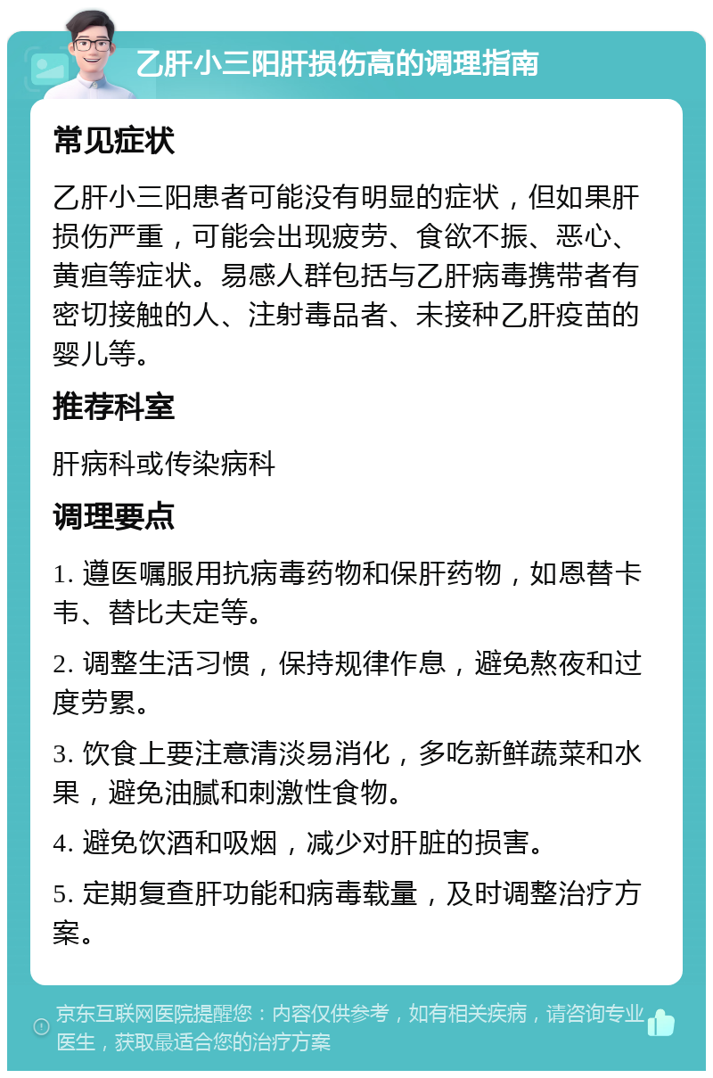 乙肝小三阳肝损伤高的调理指南 常见症状 乙肝小三阳患者可能没有明显的症状，但如果肝损伤严重，可能会出现疲劳、食欲不振、恶心、黄疸等症状。易感人群包括与乙肝病毒携带者有密切接触的人、注射毒品者、未接种乙肝疫苗的婴儿等。 推荐科室 肝病科或传染病科 调理要点 1. 遵医嘱服用抗病毒药物和保肝药物，如恩替卡韦、替比夫定等。 2. 调整生活习惯，保持规律作息，避免熬夜和过度劳累。 3. 饮食上要注意清淡易消化，多吃新鲜蔬菜和水果，避免油腻和刺激性食物。 4. 避免饮酒和吸烟，减少对肝脏的损害。 5. 定期复查肝功能和病毒载量，及时调整治疗方案。