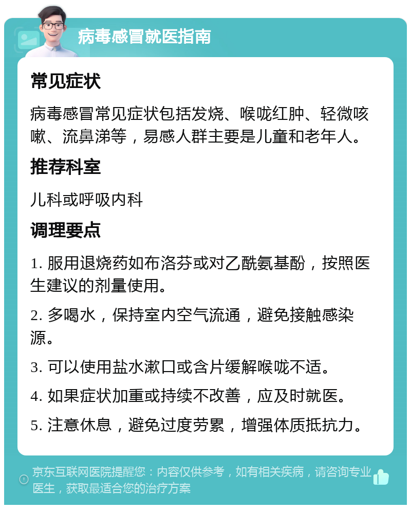 病毒感冒就医指南 常见症状 病毒感冒常见症状包括发烧、喉咙红肿、轻微咳嗽、流鼻涕等，易感人群主要是儿童和老年人。 推荐科室 儿科或呼吸内科 调理要点 1. 服用退烧药如布洛芬或对乙酰氨基酚，按照医生建议的剂量使用。 2. 多喝水，保持室内空气流通，避免接触感染源。 3. 可以使用盐水漱口或含片缓解喉咙不适。 4. 如果症状加重或持续不改善，应及时就医。 5. 注意休息，避免过度劳累，增强体质抵抗力。