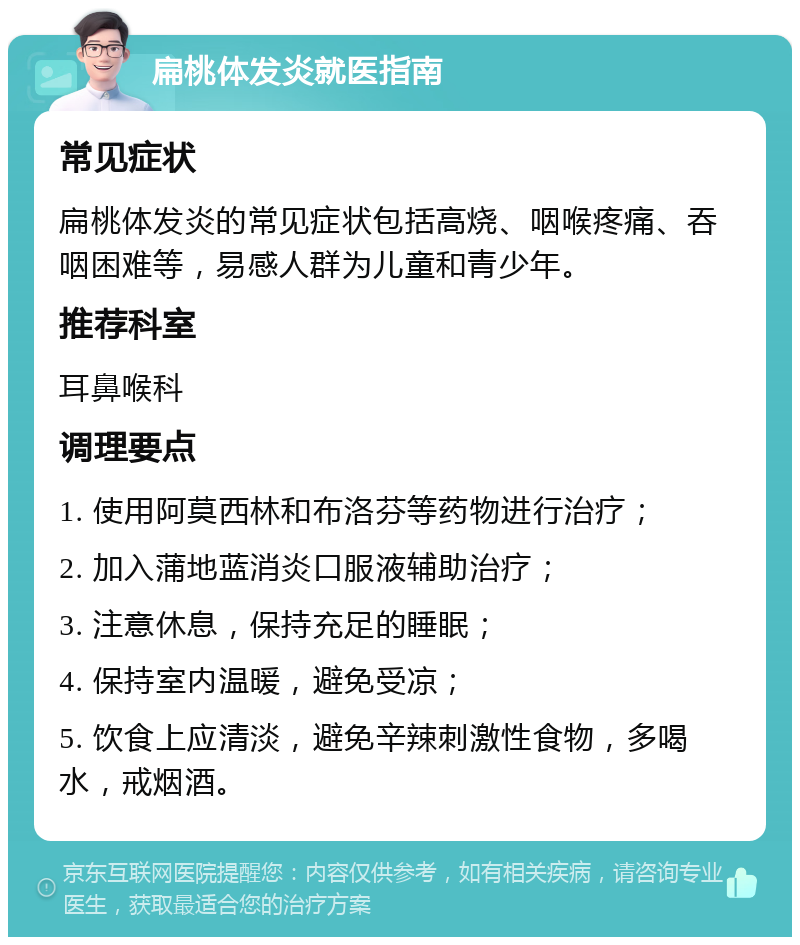 扁桃体发炎就医指南 常见症状 扁桃体发炎的常见症状包括高烧、咽喉疼痛、吞咽困难等，易感人群为儿童和青少年。 推荐科室 耳鼻喉科 调理要点 1. 使用阿莫西林和布洛芬等药物进行治疗； 2. 加入蒲地蓝消炎口服液辅助治疗； 3. 注意休息，保持充足的睡眠； 4. 保持室内温暖，避免受凉； 5. 饮食上应清淡，避免辛辣刺激性食物，多喝水，戒烟酒。