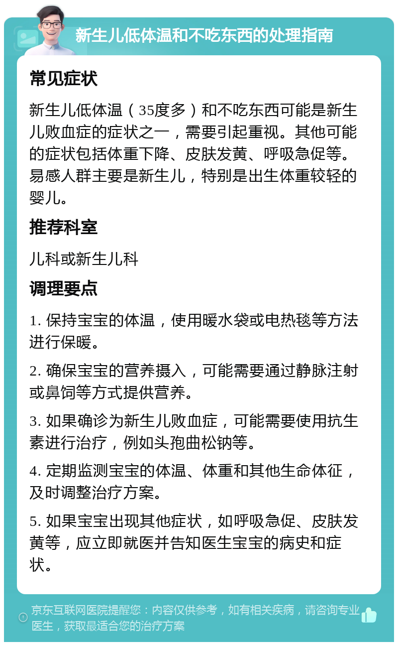 新生儿低体温和不吃东西的处理指南 常见症状 新生儿低体温（35度多）和不吃东西可能是新生儿败血症的症状之一，需要引起重视。其他可能的症状包括体重下降、皮肤发黄、呼吸急促等。易感人群主要是新生儿，特别是出生体重较轻的婴儿。 推荐科室 儿科或新生儿科 调理要点 1. 保持宝宝的体温，使用暖水袋或电热毯等方法进行保暖。 2. 确保宝宝的营养摄入，可能需要通过静脉注射或鼻饲等方式提供营养。 3. 如果确诊为新生儿败血症，可能需要使用抗生素进行治疗，例如头孢曲松钠等。 4. 定期监测宝宝的体温、体重和其他生命体征，及时调整治疗方案。 5. 如果宝宝出现其他症状，如呼吸急促、皮肤发黄等，应立即就医并告知医生宝宝的病史和症状。