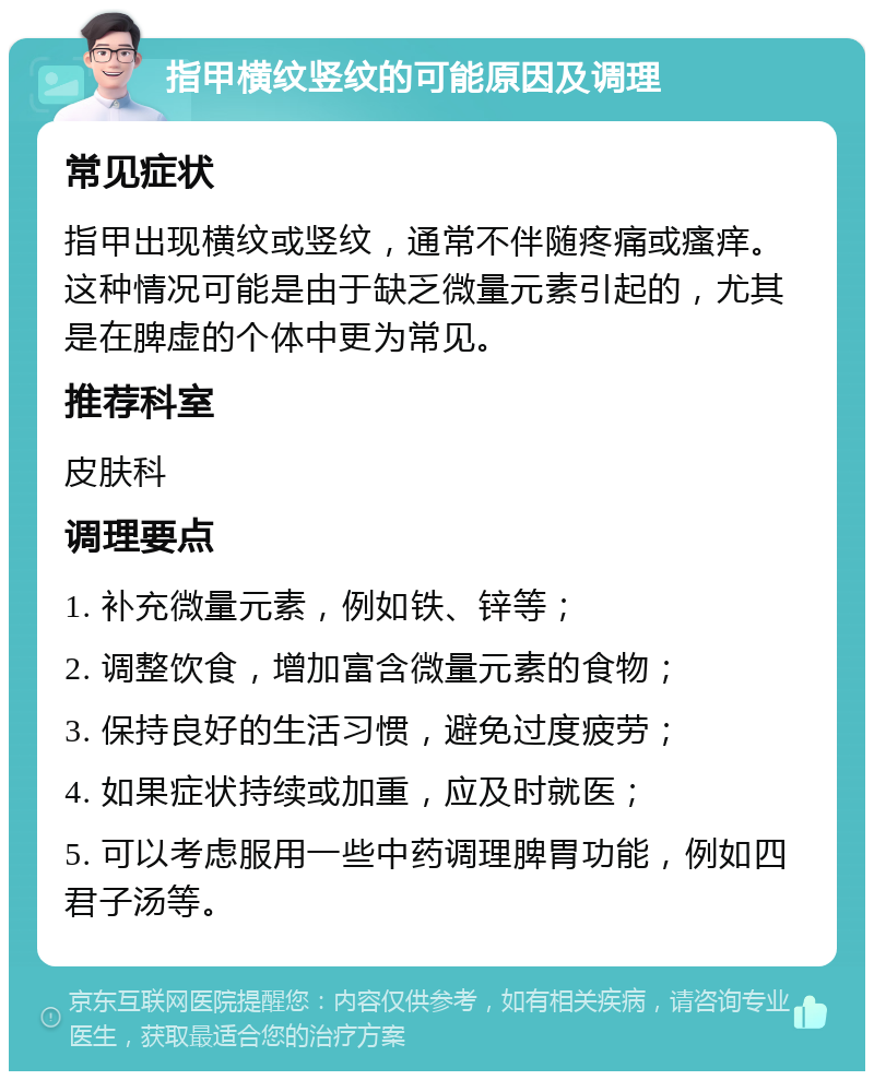 指甲横纹竖纹的可能原因及调理 常见症状 指甲出现横纹或竖纹，通常不伴随疼痛或瘙痒。这种情况可能是由于缺乏微量元素引起的，尤其是在脾虚的个体中更为常见。 推荐科室 皮肤科 调理要点 1. 补充微量元素，例如铁、锌等； 2. 调整饮食，增加富含微量元素的食物； 3. 保持良好的生活习惯，避免过度疲劳； 4. 如果症状持续或加重，应及时就医； 5. 可以考虑服用一些中药调理脾胃功能，例如四君子汤等。