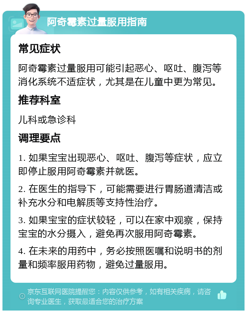 阿奇霉素过量服用指南 常见症状 阿奇霉素过量服用可能引起恶心、呕吐、腹泻等消化系统不适症状，尤其是在儿童中更为常见。 推荐科室 儿科或急诊科 调理要点 1. 如果宝宝出现恶心、呕吐、腹泻等症状，应立即停止服用阿奇霉素并就医。 2. 在医生的指导下，可能需要进行胃肠道清洁或补充水分和电解质等支持性治疗。 3. 如果宝宝的症状较轻，可以在家中观察，保持宝宝的水分摄入，避免再次服用阿奇霉素。 4. 在未来的用药中，务必按照医嘱和说明书的剂量和频率服用药物，避免过量服用。