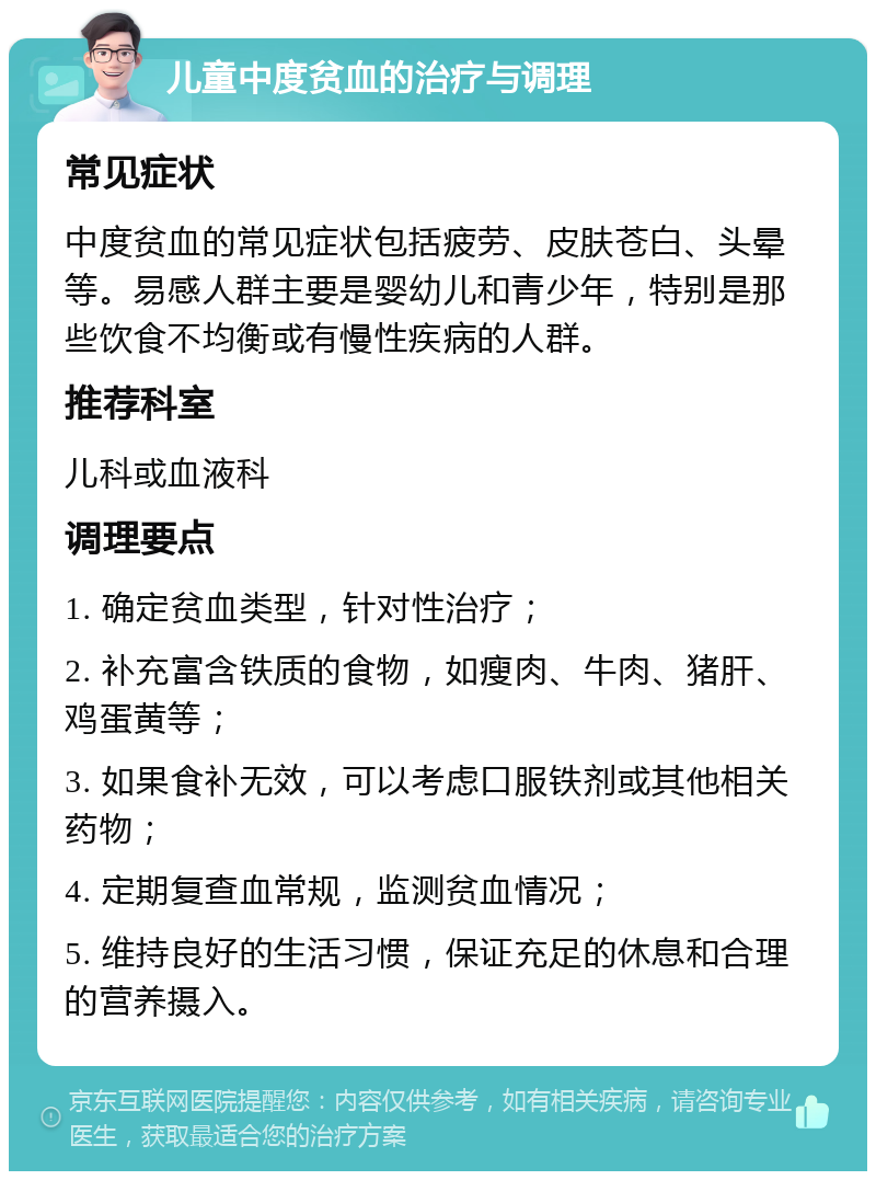 儿童中度贫血的治疗与调理 常见症状 中度贫血的常见症状包括疲劳、皮肤苍白、头晕等。易感人群主要是婴幼儿和青少年，特别是那些饮食不均衡或有慢性疾病的人群。 推荐科室 儿科或血液科 调理要点 1. 确定贫血类型，针对性治疗； 2. 补充富含铁质的食物，如瘦肉、牛肉、猪肝、鸡蛋黄等； 3. 如果食补无效，可以考虑口服铁剂或其他相关药物； 4. 定期复查血常规，监测贫血情况； 5. 维持良好的生活习惯，保证充足的休息和合理的营养摄入。