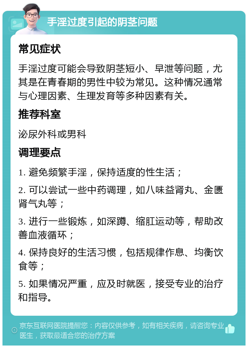 手淫过度引起的阴茎问题 常见症状 手淫过度可能会导致阴茎短小、早泄等问题，尤其是在青春期的男性中较为常见。这种情况通常与心理因素、生理发育等多种因素有关。 推荐科室 泌尿外科或男科 调理要点 1. 避免频繁手淫，保持适度的性生活； 2. 可以尝试一些中药调理，如八味益肾丸、金匮肾气丸等； 3. 进行一些锻炼，如深蹲、缩肛运动等，帮助改善血液循环； 4. 保持良好的生活习惯，包括规律作息、均衡饮食等； 5. 如果情况严重，应及时就医，接受专业的治疗和指导。