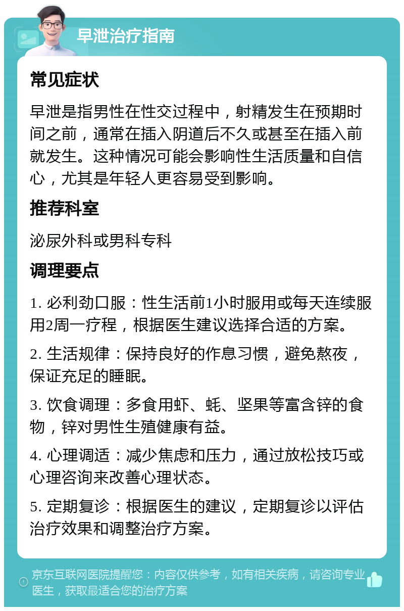 早泄治疗指南 常见症状 早泄是指男性在性交过程中，射精发生在预期时间之前，通常在插入阴道后不久或甚至在插入前就发生。这种情况可能会影响性生活质量和自信心，尤其是年轻人更容易受到影响。 推荐科室 泌尿外科或男科专科 调理要点 1. 必利劲口服：性生活前1小时服用或每天连续服用2周一疗程，根据医生建议选择合适的方案。 2. 生活规律：保持良好的作息习惯，避免熬夜，保证充足的睡眠。 3. 饮食调理：多食用虾、蚝、坚果等富含锌的食物，锌对男性生殖健康有益。 4. 心理调适：减少焦虑和压力，通过放松技巧或心理咨询来改善心理状态。 5. 定期复诊：根据医生的建议，定期复诊以评估治疗效果和调整治疗方案。