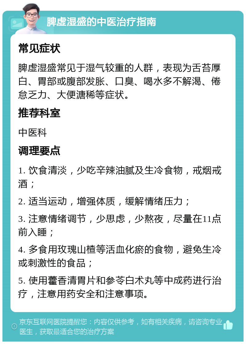 脾虚湿盛的中医治疗指南 常见症状 脾虚湿盛常见于湿气较重的人群，表现为舌苔厚白、胃部或腹部发胀、口臭、喝水多不解渴、倦怠乏力、大便溏稀等症状。 推荐科室 中医科 调理要点 1. 饮食清淡，少吃辛辣油腻及生冷食物，戒烟戒酒； 2. 适当运动，增强体质，缓解情绪压力； 3. 注意情绪调节，少思虑，少熬夜，尽量在11点前入睡； 4. 多食用玫瑰山楂等活血化瘀的食物，避免生冷或刺激性的食品； 5. 使用藿香清胃片和参苓白术丸等中成药进行治疗，注意用药安全和注意事项。