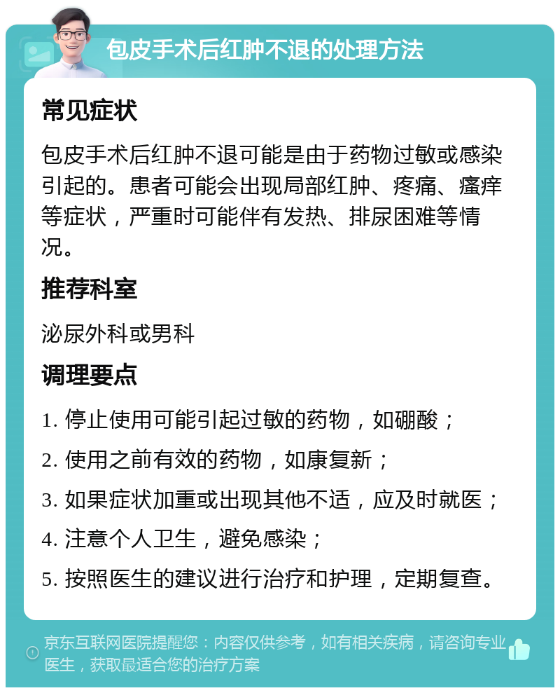 包皮手术后红肿不退的处理方法 常见症状 包皮手术后红肿不退可能是由于药物过敏或感染引起的。患者可能会出现局部红肿、疼痛、瘙痒等症状，严重时可能伴有发热、排尿困难等情况。 推荐科室 泌尿外科或男科 调理要点 1. 停止使用可能引起过敏的药物，如硼酸； 2. 使用之前有效的药物，如康复新； 3. 如果症状加重或出现其他不适，应及时就医； 4. 注意个人卫生，避免感染； 5. 按照医生的建议进行治疗和护理，定期复查。