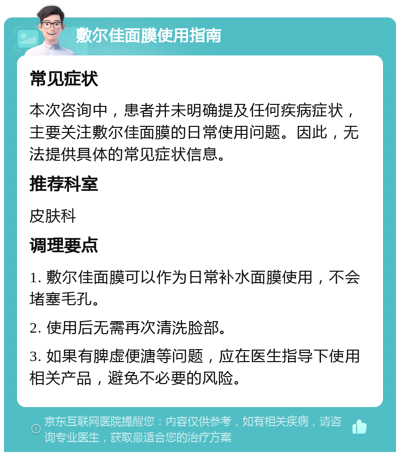 敷尔佳面膜使用指南 常见症状 本次咨询中，患者并未明确提及任何疾病症状，主要关注敷尔佳面膜的日常使用问题。因此，无法提供具体的常见症状信息。 推荐科室 皮肤科 调理要点 1. 敷尔佳面膜可以作为日常补水面膜使用，不会堵塞毛孔。 2. 使用后无需再次清洗脸部。 3. 如果有脾虚便溏等问题，应在医生指导下使用相关产品，避免不必要的风险。