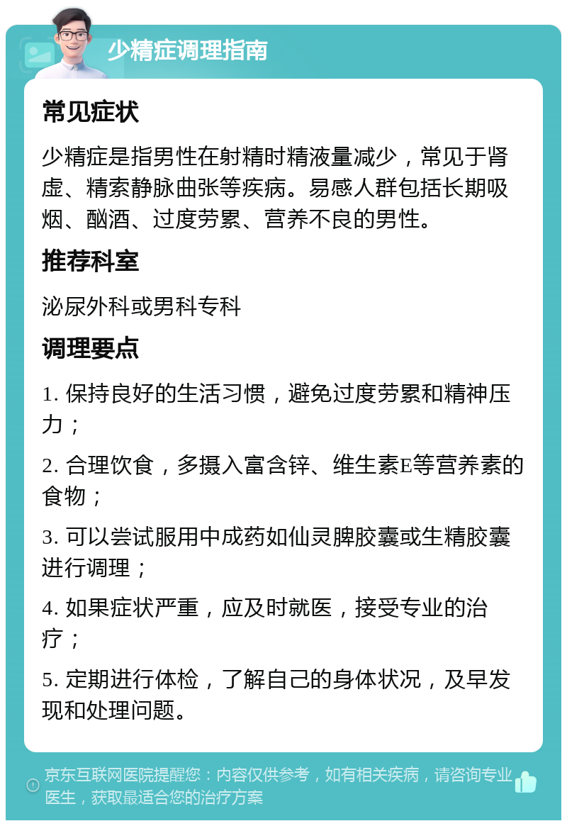 少精症调理指南 常见症状 少精症是指男性在射精时精液量减少，常见于肾虚、精索静脉曲张等疾病。易感人群包括长期吸烟、酗酒、过度劳累、营养不良的男性。 推荐科室 泌尿外科或男科专科 调理要点 1. 保持良好的生活习惯，避免过度劳累和精神压力； 2. 合理饮食，多摄入富含锌、维生素E等营养素的食物； 3. 可以尝试服用中成药如仙灵脾胶囊或生精胶囊进行调理； 4. 如果症状严重，应及时就医，接受专业的治疗； 5. 定期进行体检，了解自己的身体状况，及早发现和处理问题。