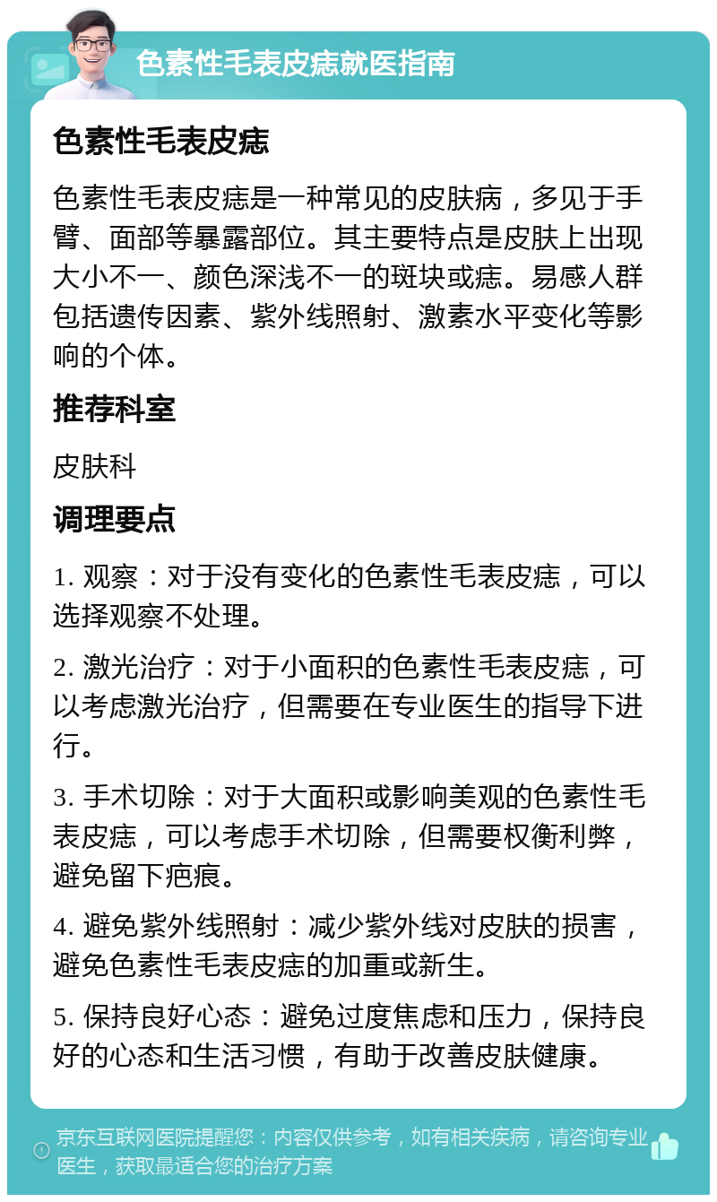 色素性毛表皮痣就医指南 色素性毛表皮痣 色素性毛表皮痣是一种常见的皮肤病，多见于手臂、面部等暴露部位。其主要特点是皮肤上出现大小不一、颜色深浅不一的斑块或痣。易感人群包括遗传因素、紫外线照射、激素水平变化等影响的个体。 推荐科室 皮肤科 调理要点 1. 观察：对于没有变化的色素性毛表皮痣，可以选择观察不处理。 2. 激光治疗：对于小面积的色素性毛表皮痣，可以考虑激光治疗，但需要在专业医生的指导下进行。 3. 手术切除：对于大面积或影响美观的色素性毛表皮痣，可以考虑手术切除，但需要权衡利弊，避免留下疤痕。 4. 避免紫外线照射：减少紫外线对皮肤的损害，避免色素性毛表皮痣的加重或新生。 5. 保持良好心态：避免过度焦虑和压力，保持良好的心态和生活习惯，有助于改善皮肤健康。