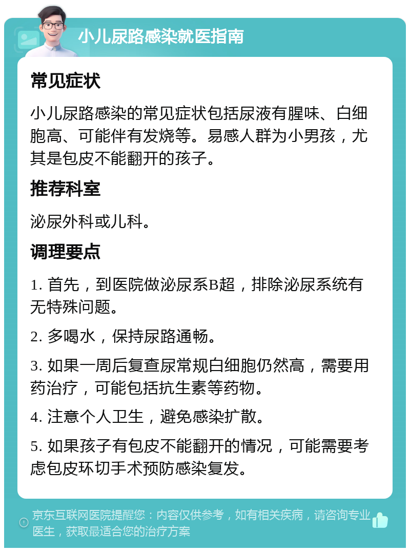 小儿尿路感染就医指南 常见症状 小儿尿路感染的常见症状包括尿液有腥味、白细胞高、可能伴有发烧等。易感人群为小男孩，尤其是包皮不能翻开的孩子。 推荐科室 泌尿外科或儿科。 调理要点 1. 首先，到医院做泌尿系B超，排除泌尿系统有无特殊问题。 2. 多喝水，保持尿路通畅。 3. 如果一周后复查尿常规白细胞仍然高，需要用药治疗，可能包括抗生素等药物。 4. 注意个人卫生，避免感染扩散。 5. 如果孩子有包皮不能翻开的情况，可能需要考虑包皮环切手术预防感染复发。