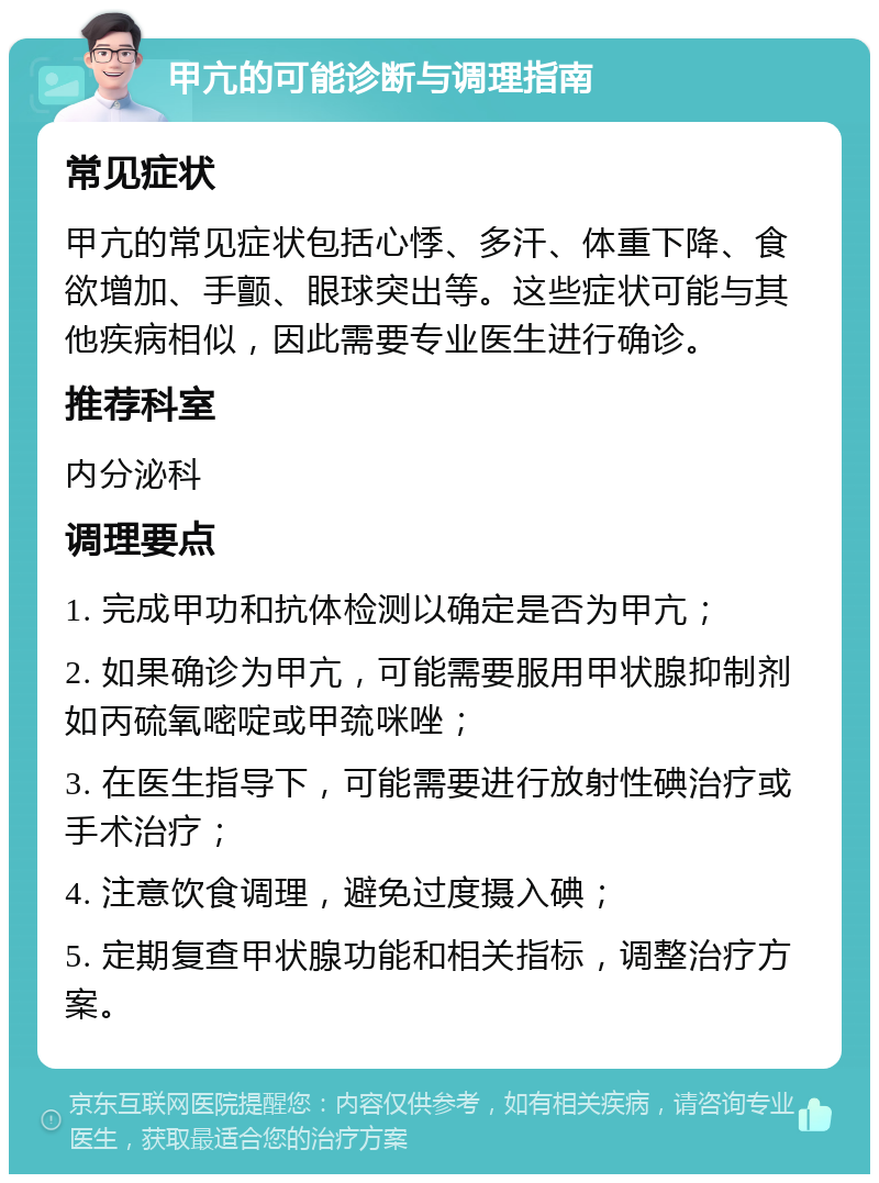 甲亢的可能诊断与调理指南 常见症状 甲亢的常见症状包括心悸、多汗、体重下降、食欲增加、手颤、眼球突出等。这些症状可能与其他疾病相似，因此需要专业医生进行确诊。 推荐科室 内分泌科 调理要点 1. 完成甲功和抗体检测以确定是否为甲亢； 2. 如果确诊为甲亢，可能需要服用甲状腺抑制剂如丙硫氧嘧啶或甲巯咪唑； 3. 在医生指导下，可能需要进行放射性碘治疗或手术治疗； 4. 注意饮食调理，避免过度摄入碘； 5. 定期复查甲状腺功能和相关指标，调整治疗方案。