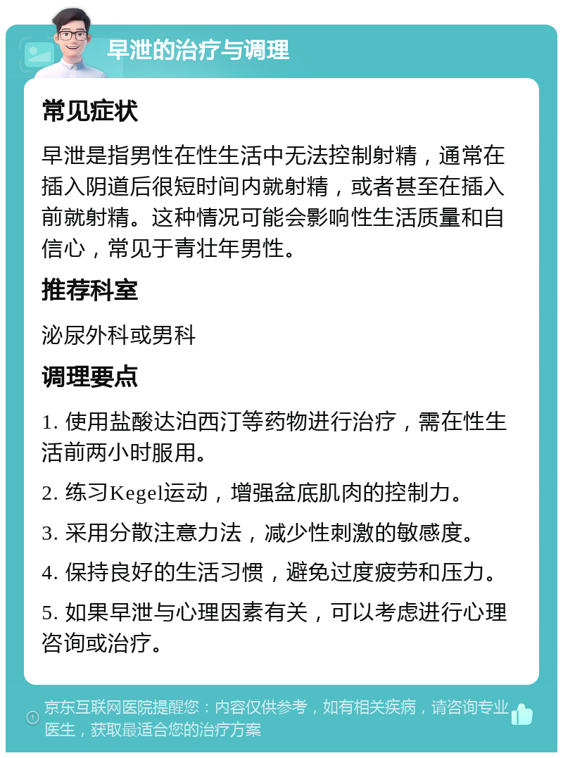 早泄的治疗与调理 常见症状 早泄是指男性在性生活中无法控制射精，通常在插入阴道后很短时间内就射精，或者甚至在插入前就射精。这种情况可能会影响性生活质量和自信心，常见于青壮年男性。 推荐科室 泌尿外科或男科 调理要点 1. 使用盐酸达泊西汀等药物进行治疗，需在性生活前两小时服用。 2. 练习Kegel运动，增强盆底肌肉的控制力。 3. 采用分散注意力法，减少性刺激的敏感度。 4. 保持良好的生活习惯，避免过度疲劳和压力。 5. 如果早泄与心理因素有关，可以考虑进行心理咨询或治疗。