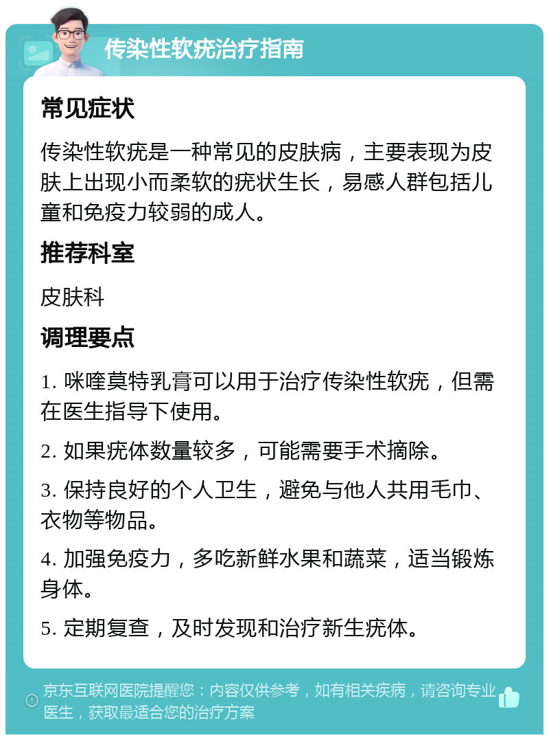 传染性软疣治疗指南 常见症状 传染性软疣是一种常见的皮肤病，主要表现为皮肤上出现小而柔软的疣状生长，易感人群包括儿童和免疫力较弱的成人。 推荐科室 皮肤科 调理要点 1. 咪喹莫特乳膏可以用于治疗传染性软疣，但需在医生指导下使用。 2. 如果疣体数量较多，可能需要手术摘除。 3. 保持良好的个人卫生，避免与他人共用毛巾、衣物等物品。 4. 加强免疫力，多吃新鲜水果和蔬菜，适当锻炼身体。 5. 定期复查，及时发现和治疗新生疣体。