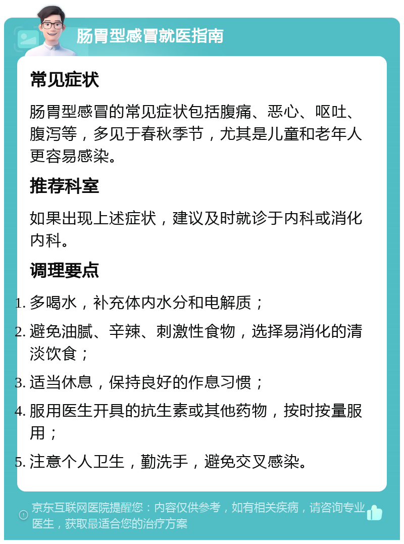 肠胃型感冒就医指南 常见症状 肠胃型感冒的常见症状包括腹痛、恶心、呕吐、腹泻等，多见于春秋季节，尤其是儿童和老年人更容易感染。 推荐科室 如果出现上述症状，建议及时就诊于内科或消化内科。 调理要点 多喝水，补充体内水分和电解质； 避免油腻、辛辣、刺激性食物，选择易消化的清淡饮食； 适当休息，保持良好的作息习惯； 服用医生开具的抗生素或其他药物，按时按量服用； 注意个人卫生，勤洗手，避免交叉感染。