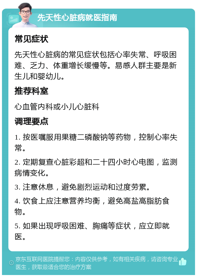 先天性心脏病就医指南 常见症状 先天性心脏病的常见症状包括心率失常、呼吸困难、乏力、体重增长缓慢等。易感人群主要是新生儿和婴幼儿。 推荐科室 心血管内科或小儿心脏科 调理要点 1. 按医嘱服用果糖二磷酸钠等药物，控制心率失常。 2. 定期复查心脏彩超和二十四小时心电图，监测病情变化。 3. 注意休息，避免剧烈运动和过度劳累。 4. 饮食上应注意营养均衡，避免高盐高脂肪食物。 5. 如果出现呼吸困难、胸痛等症状，应立即就医。