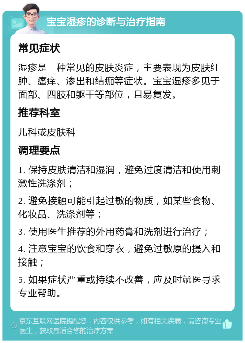 宝宝湿疹的诊断与治疗指南 常见症状 湿疹是一种常见的皮肤炎症，主要表现为皮肤红肿、瘙痒、渗出和结痂等症状。宝宝湿疹多见于面部、四肢和躯干等部位，且易复发。 推荐科室 儿科或皮肤科 调理要点 1. 保持皮肤清洁和湿润，避免过度清洁和使用刺激性洗涤剂； 2. 避免接触可能引起过敏的物质，如某些食物、化妆品、洗涤剂等； 3. 使用医生推荐的外用药膏和洗剂进行治疗； 4. 注意宝宝的饮食和穿衣，避免过敏原的摄入和接触； 5. 如果症状严重或持续不改善，应及时就医寻求专业帮助。