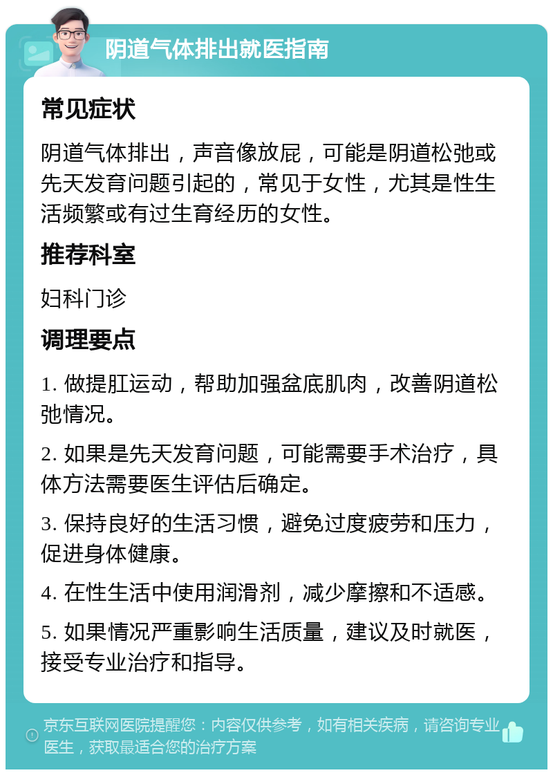 阴道气体排出就医指南 常见症状 阴道气体排出，声音像放屁，可能是阴道松弛或先天发育问题引起的，常见于女性，尤其是性生活频繁或有过生育经历的女性。 推荐科室 妇科门诊 调理要点 1. 做提肛运动，帮助加强盆底肌肉，改善阴道松弛情况。 2. 如果是先天发育问题，可能需要手术治疗，具体方法需要医生评估后确定。 3. 保持良好的生活习惯，避免过度疲劳和压力，促进身体健康。 4. 在性生活中使用润滑剂，减少摩擦和不适感。 5. 如果情况严重影响生活质量，建议及时就医，接受专业治疗和指导。