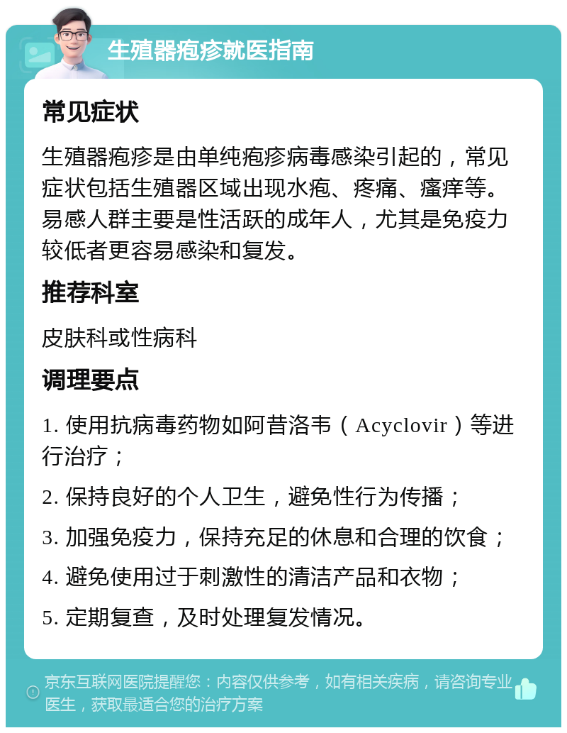 生殖器疱疹就医指南 常见症状 生殖器疱疹是由单纯疱疹病毒感染引起的，常见症状包括生殖器区域出现水疱、疼痛、瘙痒等。易感人群主要是性活跃的成年人，尤其是免疫力较低者更容易感染和复发。 推荐科室 皮肤科或性病科 调理要点 1. 使用抗病毒药物如阿昔洛韦（Acyclovir）等进行治疗； 2. 保持良好的个人卫生，避免性行为传播； 3. 加强免疫力，保持充足的休息和合理的饮食； 4. 避免使用过于刺激性的清洁产品和衣物； 5. 定期复查，及时处理复发情况。