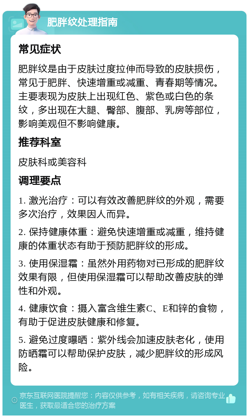 肥胖纹处理指南 常见症状 肥胖纹是由于皮肤过度拉伸而导致的皮肤损伤，常见于肥胖、快速增重或减重、青春期等情况。主要表现为皮肤上出现红色、紫色或白色的条纹，多出现在大腿、臀部、腹部、乳房等部位，影响美观但不影响健康。 推荐科室 皮肤科或美容科 调理要点 1. 激光治疗：可以有效改善肥胖纹的外观，需要多次治疗，效果因人而异。 2. 保持健康体重：避免快速增重或减重，维持健康的体重状态有助于预防肥胖纹的形成。 3. 使用保湿霜：虽然外用药物对已形成的肥胖纹效果有限，但使用保湿霜可以帮助改善皮肤的弹性和外观。 4. 健康饮食：摄入富含维生素C、E和锌的食物，有助于促进皮肤健康和修复。 5. 避免过度曝晒：紫外线会加速皮肤老化，使用防晒霜可以帮助保护皮肤，减少肥胖纹的形成风险。