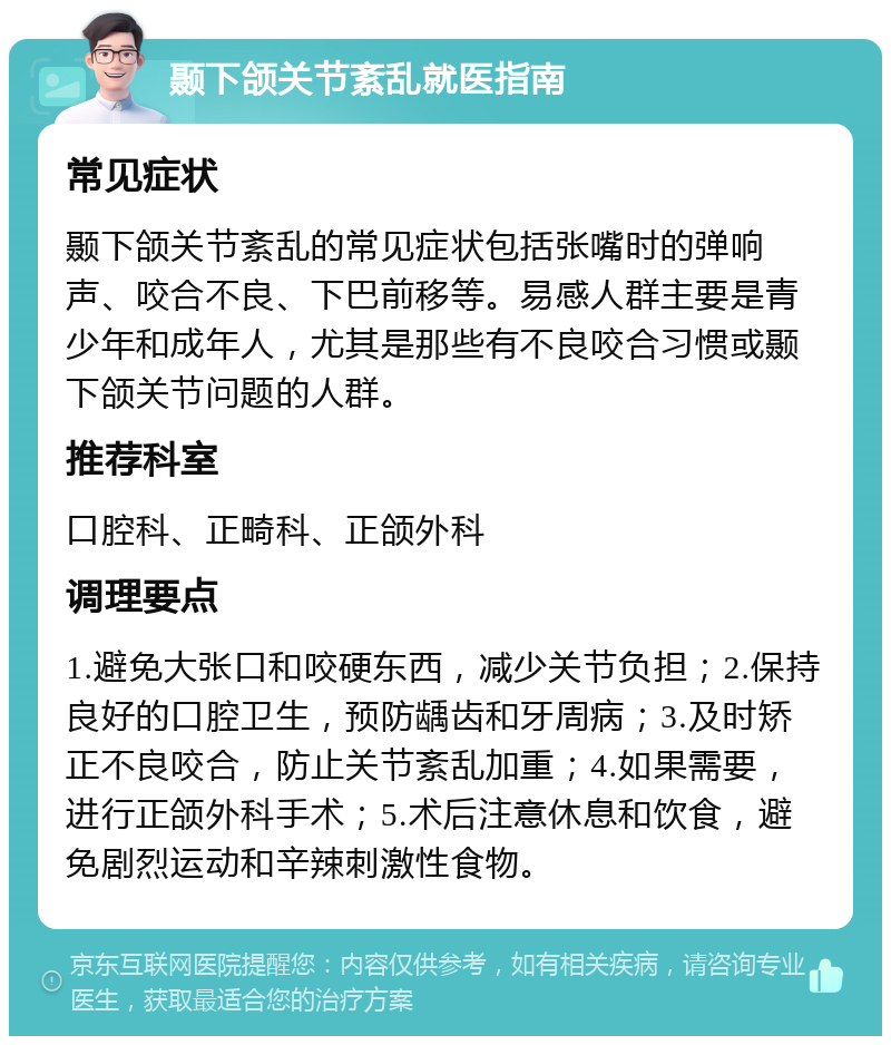 颞下颌关节紊乱就医指南 常见症状 颞下颌关节紊乱的常见症状包括张嘴时的弹响声、咬合不良、下巴前移等。易感人群主要是青少年和成年人，尤其是那些有不良咬合习惯或颞下颌关节问题的人群。 推荐科室 口腔科、正畸科、正颌外科 调理要点 1.避免大张口和咬硬东西，减少关节负担；2.保持良好的口腔卫生，预防龋齿和牙周病；3.及时矫正不良咬合，防止关节紊乱加重；4.如果需要，进行正颌外科手术；5.术后注意休息和饮食，避免剧烈运动和辛辣刺激性食物。