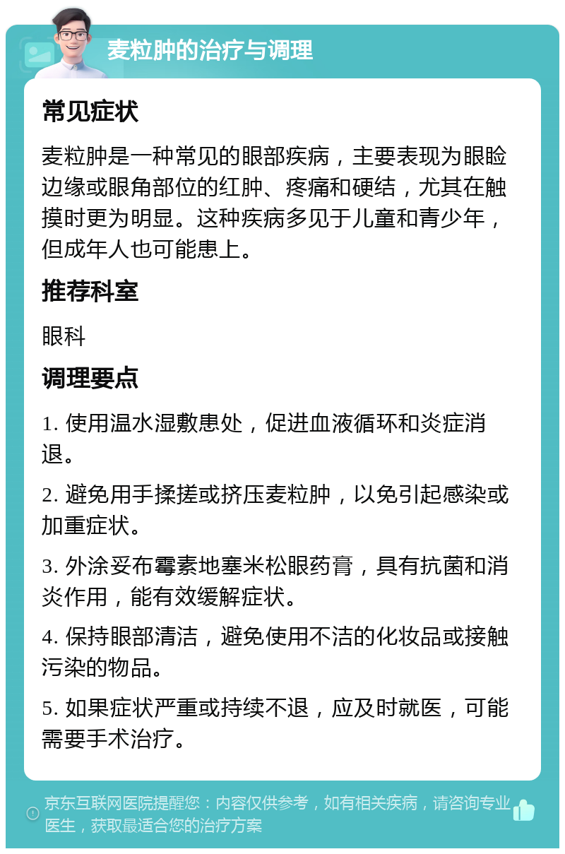 麦粒肿的治疗与调理 常见症状 麦粒肿是一种常见的眼部疾病，主要表现为眼睑边缘或眼角部位的红肿、疼痛和硬结，尤其在触摸时更为明显。这种疾病多见于儿童和青少年，但成年人也可能患上。 推荐科室 眼科 调理要点 1. 使用温水湿敷患处，促进血液循环和炎症消退。 2. 避免用手揉搓或挤压麦粒肿，以免引起感染或加重症状。 3. 外涂妥布霉素地塞米松眼药膏，具有抗菌和消炎作用，能有效缓解症状。 4. 保持眼部清洁，避免使用不洁的化妆品或接触污染的物品。 5. 如果症状严重或持续不退，应及时就医，可能需要手术治疗。