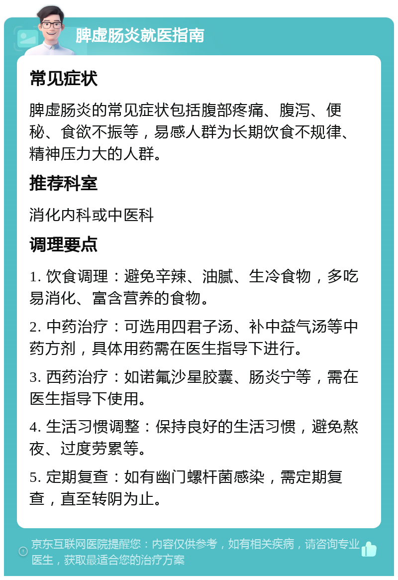 脾虚肠炎就医指南 常见症状 脾虚肠炎的常见症状包括腹部疼痛、腹泻、便秘、食欲不振等，易感人群为长期饮食不规律、精神压力大的人群。 推荐科室 消化内科或中医科 调理要点 1. 饮食调理：避免辛辣、油腻、生冷食物，多吃易消化、富含营养的食物。 2. 中药治疗：可选用四君子汤、补中益气汤等中药方剂，具体用药需在医生指导下进行。 3. 西药治疗：如诺氟沙星胶囊、肠炎宁等，需在医生指导下使用。 4. 生活习惯调整：保持良好的生活习惯，避免熬夜、过度劳累等。 5. 定期复查：如有幽门螺杆菌感染，需定期复查，直至转阴为止。