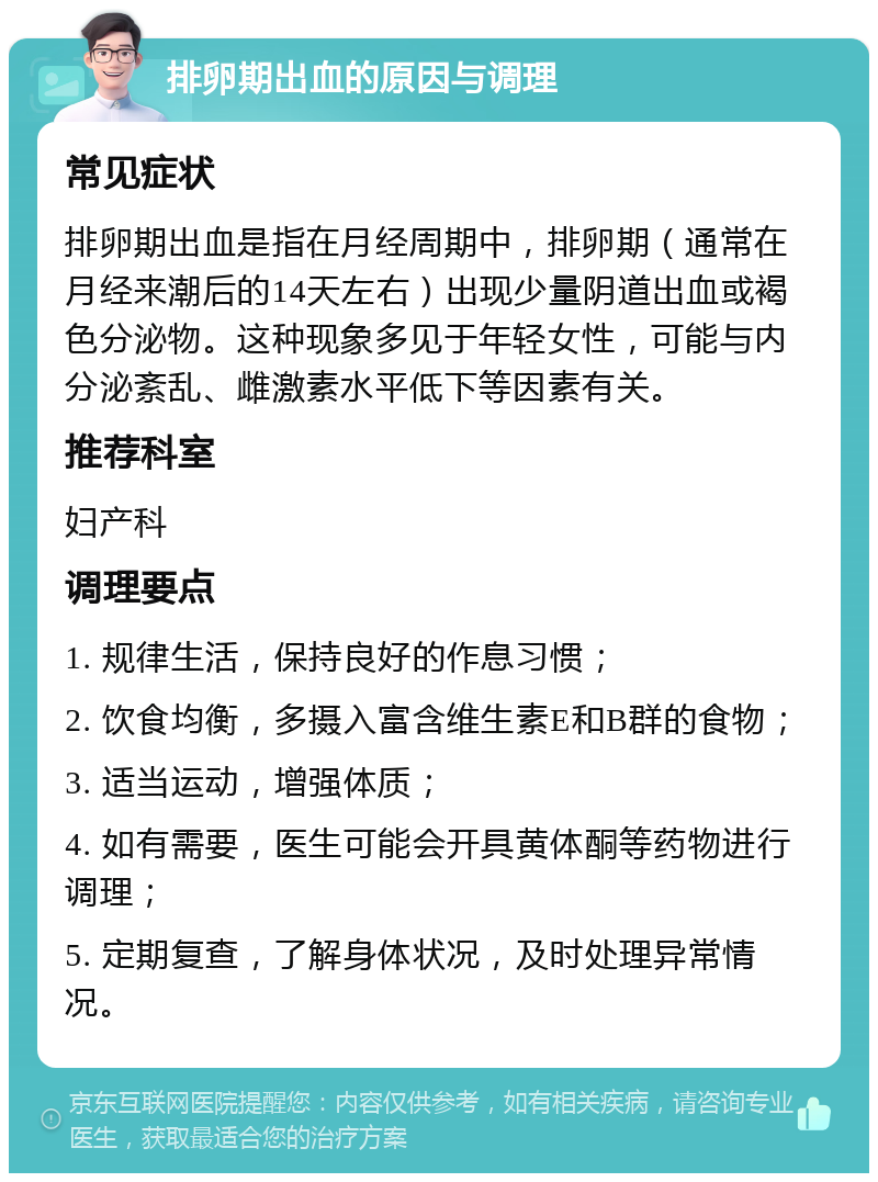 排卵期出血的原因与调理 常见症状 排卵期出血是指在月经周期中，排卵期（通常在月经来潮后的14天左右）出现少量阴道出血或褐色分泌物。这种现象多见于年轻女性，可能与内分泌紊乱、雌激素水平低下等因素有关。 推荐科室 妇产科 调理要点 1. 规律生活，保持良好的作息习惯； 2. 饮食均衡，多摄入富含维生素E和B群的食物； 3. 适当运动，增强体质； 4. 如有需要，医生可能会开具黄体酮等药物进行调理； 5. 定期复查，了解身体状况，及时处理异常情况。