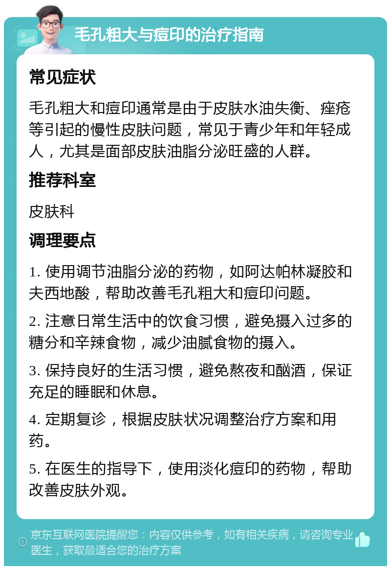 毛孔粗大与痘印的治疗指南 常见症状 毛孔粗大和痘印通常是由于皮肤水油失衡、痤疮等引起的慢性皮肤问题，常见于青少年和年轻成人，尤其是面部皮肤油脂分泌旺盛的人群。 推荐科室 皮肤科 调理要点 1. 使用调节油脂分泌的药物，如阿达帕林凝胶和夫西地酸，帮助改善毛孔粗大和痘印问题。 2. 注意日常生活中的饮食习惯，避免摄入过多的糖分和辛辣食物，减少油腻食物的摄入。 3. 保持良好的生活习惯，避免熬夜和酗酒，保证充足的睡眠和休息。 4. 定期复诊，根据皮肤状况调整治疗方案和用药。 5. 在医生的指导下，使用淡化痘印的药物，帮助改善皮肤外观。