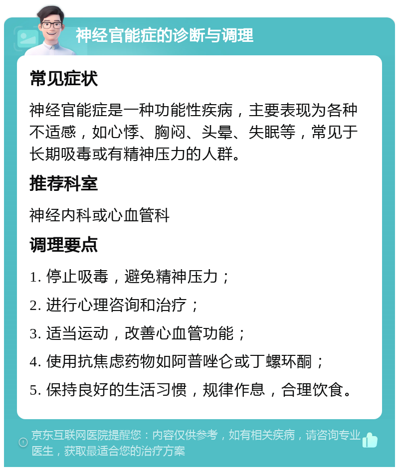 神经官能症的诊断与调理 常见症状 神经官能症是一种功能性疾病，主要表现为各种不适感，如心悸、胸闷、头晕、失眠等，常见于长期吸毒或有精神压力的人群。 推荐科室 神经内科或心血管科 调理要点 1. 停止吸毒，避免精神压力； 2. 进行心理咨询和治疗； 3. 适当运动，改善心血管功能； 4. 使用抗焦虑药物如阿普唑仑或丁螺环酮； 5. 保持良好的生活习惯，规律作息，合理饮食。