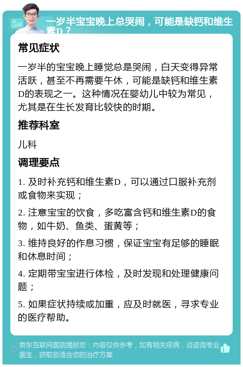 一岁半宝宝晚上总哭闹，可能是缺钙和维生素D？ 常见症状 一岁半的宝宝晚上睡觉总是哭闹，白天变得异常活跃，甚至不再需要午休，可能是缺钙和维生素D的表现之一。这种情况在婴幼儿中较为常见，尤其是在生长发育比较快的时期。 推荐科室 儿科 调理要点 1. 及时补充钙和维生素D，可以通过口服补充剂或食物来实现； 2. 注意宝宝的饮食，多吃富含钙和维生素D的食物，如牛奶、鱼类、蛋黄等； 3. 维持良好的作息习惯，保证宝宝有足够的睡眠和休息时间； 4. 定期带宝宝进行体检，及时发现和处理健康问题； 5. 如果症状持续或加重，应及时就医，寻求专业的医疗帮助。