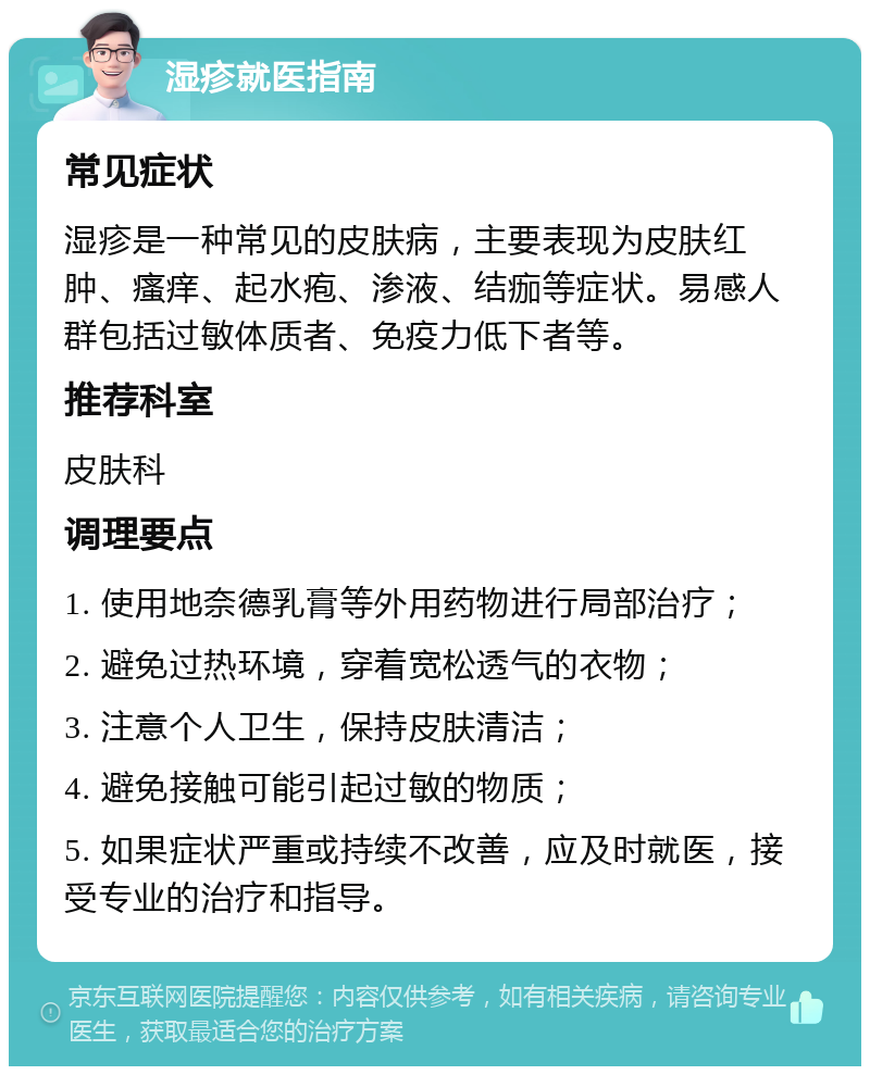 湿疹就医指南 常见症状 湿疹是一种常见的皮肤病，主要表现为皮肤红肿、瘙痒、起水疱、渗液、结痂等症状。易感人群包括过敏体质者、免疫力低下者等。 推荐科室 皮肤科 调理要点 1. 使用地奈德乳膏等外用药物进行局部治疗； 2. 避免过热环境，穿着宽松透气的衣物； 3. 注意个人卫生，保持皮肤清洁； 4. 避免接触可能引起过敏的物质； 5. 如果症状严重或持续不改善，应及时就医，接受专业的治疗和指导。