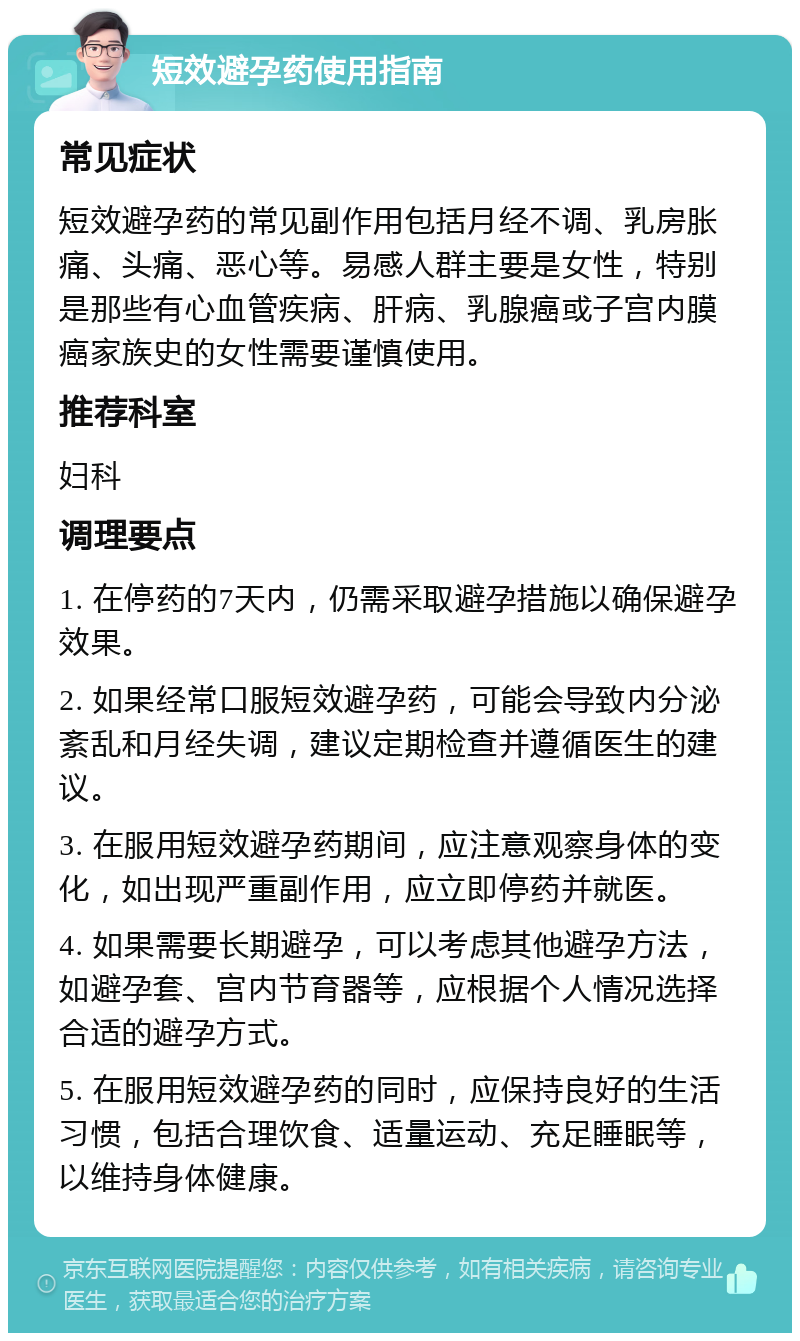 短效避孕药使用指南 常见症状 短效避孕药的常见副作用包括月经不调、乳房胀痛、头痛、恶心等。易感人群主要是女性，特别是那些有心血管疾病、肝病、乳腺癌或子宫内膜癌家族史的女性需要谨慎使用。 推荐科室 妇科 调理要点 1. 在停药的7天内，仍需采取避孕措施以确保避孕效果。 2. 如果经常口服短效避孕药，可能会导致内分泌紊乱和月经失调，建议定期检查并遵循医生的建议。 3. 在服用短效避孕药期间，应注意观察身体的变化，如出现严重副作用，应立即停药并就医。 4. 如果需要长期避孕，可以考虑其他避孕方法，如避孕套、宫内节育器等，应根据个人情况选择合适的避孕方式。 5. 在服用短效避孕药的同时，应保持良好的生活习惯，包括合理饮食、适量运动、充足睡眠等，以维持身体健康。