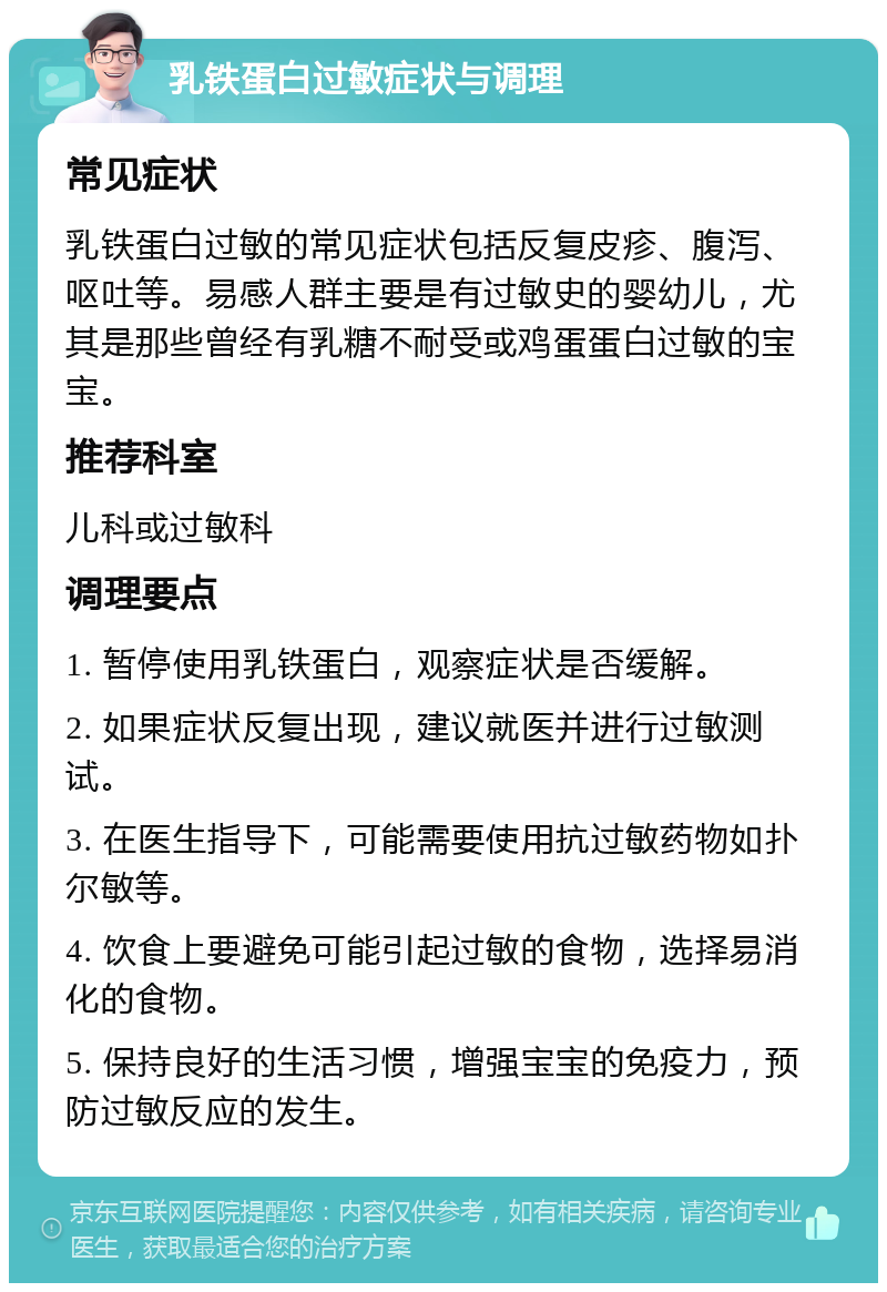 乳铁蛋白过敏症状与调理 常见症状 乳铁蛋白过敏的常见症状包括反复皮疹、腹泻、呕吐等。易感人群主要是有过敏史的婴幼儿，尤其是那些曾经有乳糖不耐受或鸡蛋蛋白过敏的宝宝。 推荐科室 儿科或过敏科 调理要点 1. 暂停使用乳铁蛋白，观察症状是否缓解。 2. 如果症状反复出现，建议就医并进行过敏测试。 3. 在医生指导下，可能需要使用抗过敏药物如扑尔敏等。 4. 饮食上要避免可能引起过敏的食物，选择易消化的食物。 5. 保持良好的生活习惯，增强宝宝的免疫力，预防过敏反应的发生。