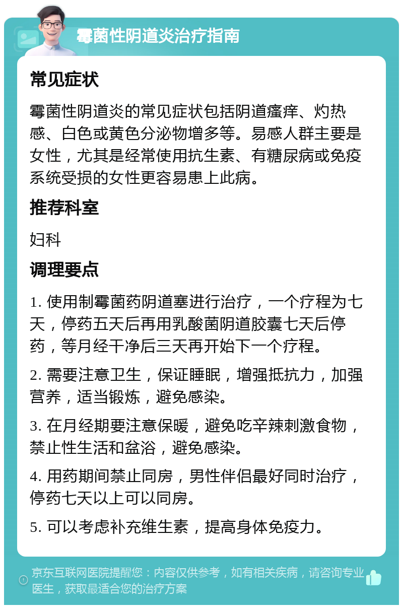 霉菌性阴道炎治疗指南 常见症状 霉菌性阴道炎的常见症状包括阴道瘙痒、灼热感、白色或黄色分泌物增多等。易感人群主要是女性，尤其是经常使用抗生素、有糖尿病或免疫系统受损的女性更容易患上此病。 推荐科室 妇科 调理要点 1. 使用制霉菌药阴道塞进行治疗，一个疗程为七天，停药五天后再用乳酸菌阴道胶囊七天后停药，等月经干净后三天再开始下一个疗程。 2. 需要注意卫生，保证睡眠，增强抵抗力，加强营养，适当锻炼，避免感染。 3. 在月经期要注意保暖，避免吃辛辣刺激食物，禁止性生活和盆浴，避免感染。 4. 用药期间禁止同房，男性伴侣最好同时治疗，停药七天以上可以同房。 5. 可以考虑补充维生素，提高身体免疫力。