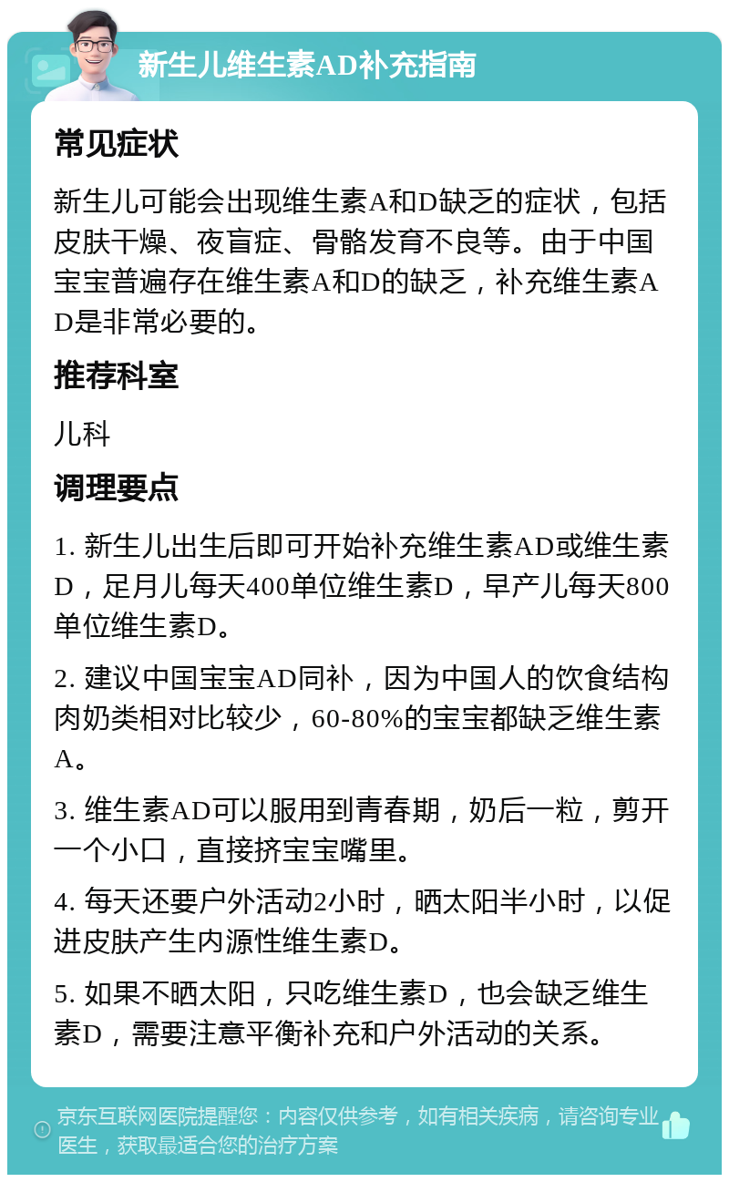 新生儿维生素AD补充指南 常见症状 新生儿可能会出现维生素A和D缺乏的症状，包括皮肤干燥、夜盲症、骨骼发育不良等。由于中国宝宝普遍存在维生素A和D的缺乏，补充维生素AD是非常必要的。 推荐科室 儿科 调理要点 1. 新生儿出生后即可开始补充维生素AD或维生素D，足月儿每天400单位维生素D，早产儿每天800单位维生素D。 2. 建议中国宝宝AD同补，因为中国人的饮食结构肉奶类相对比较少，60-80%的宝宝都缺乏维生素A。 3. 维生素AD可以服用到青春期，奶后一粒，剪开一个小口，直接挤宝宝嘴里。 4. 每天还要户外活动2小时，晒太阳半小时，以促进皮肤产生内源性维生素D。 5. 如果不晒太阳，只吃维生素D，也会缺乏维生素D，需要注意平衡补充和户外活动的关系。