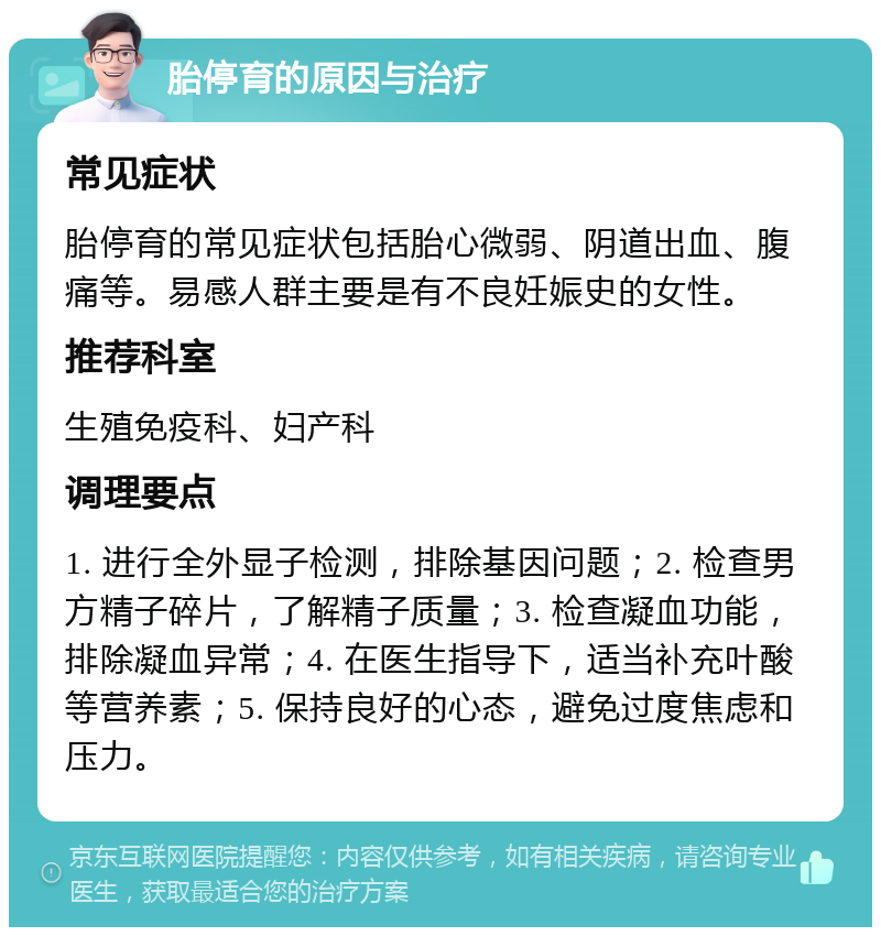 胎停育的原因与治疗 常见症状 胎停育的常见症状包括胎心微弱、阴道出血、腹痛等。易感人群主要是有不良妊娠史的女性。 推荐科室 生殖免疫科、妇产科 调理要点 1. 进行全外显子检测，排除基因问题；2. 检查男方精子碎片，了解精子质量；3. 检查凝血功能，排除凝血异常；4. 在医生指导下，适当补充叶酸等营养素；5. 保持良好的心态，避免过度焦虑和压力。