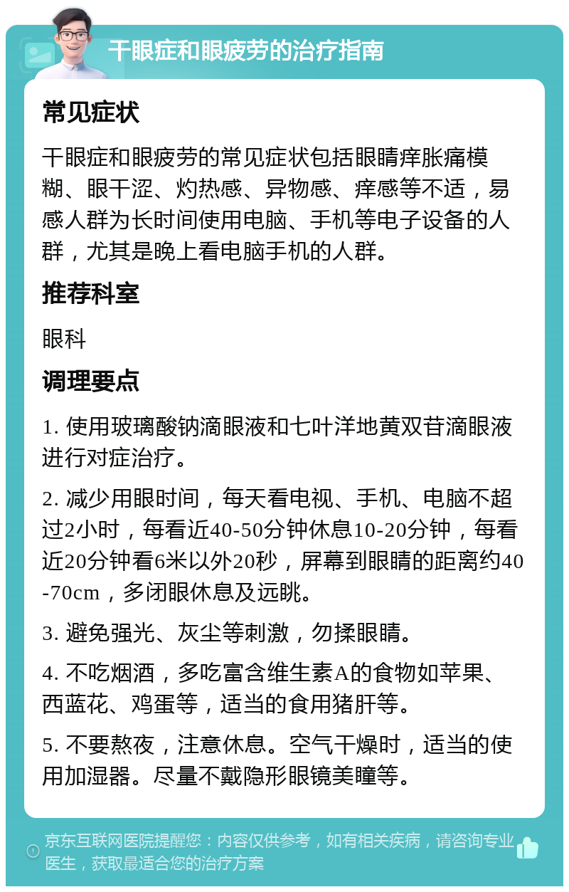 干眼症和眼疲劳的治疗指南 常见症状 干眼症和眼疲劳的常见症状包括眼睛痒胀痛模糊、眼干涩、灼热感、异物感、痒感等不适，易感人群为长时间使用电脑、手机等电子设备的人群，尤其是晚上看电脑手机的人群。 推荐科室 眼科 调理要点 1. 使用玻璃酸钠滴眼液和七叶洋地黄双苷滴眼液进行对症治疗。 2. 减少用眼时间，每天看电视、手机、电脑不超过2小时，每看近40-50分钟休息10-20分钟，每看近20分钟看6米以外20秒，屏幕到眼睛的距离约40-70cm，多闭眼休息及远眺。 3. 避免强光、灰尘等刺激，勿揉眼睛。 4. 不吃烟酒，多吃富含维生素A的食物如苹果、西蓝花、鸡蛋等，适当的食用猪肝等。 5. 不要熬夜，注意休息。空气干燥时，适当的使用加湿器。尽量不戴隐形眼镜美瞳等。