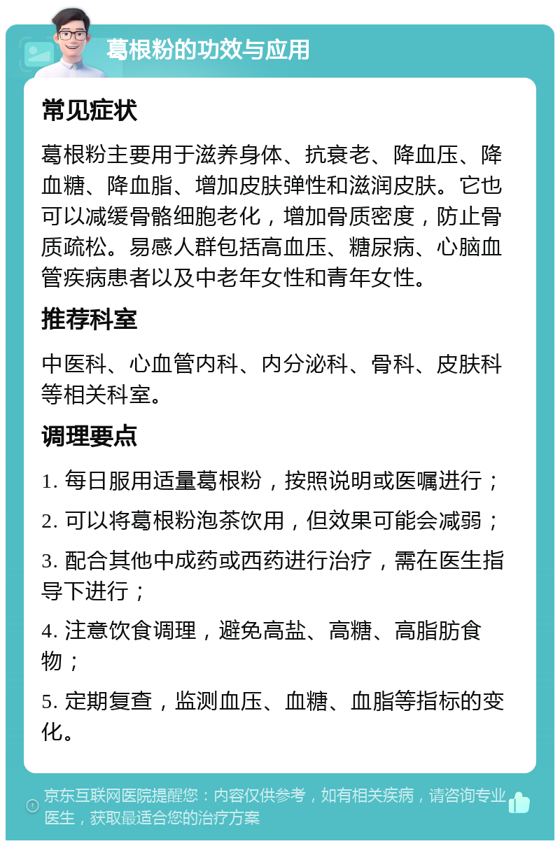 葛根粉的功效与应用 常见症状 葛根粉主要用于滋养身体、抗衰老、降血压、降血糖、降血脂、增加皮肤弹性和滋润皮肤。它也可以减缓骨骼细胞老化，增加骨质密度，防止骨质疏松。易感人群包括高血压、糖尿病、心脑血管疾病患者以及中老年女性和青年女性。 推荐科室 中医科、心血管内科、内分泌科、骨科、皮肤科等相关科室。 调理要点 1. 每日服用适量葛根粉，按照说明或医嘱进行； 2. 可以将葛根粉泡茶饮用，但效果可能会减弱； 3. 配合其他中成药或西药进行治疗，需在医生指导下进行； 4. 注意饮食调理，避免高盐、高糖、高脂肪食物； 5. 定期复查，监测血压、血糖、血脂等指标的变化。