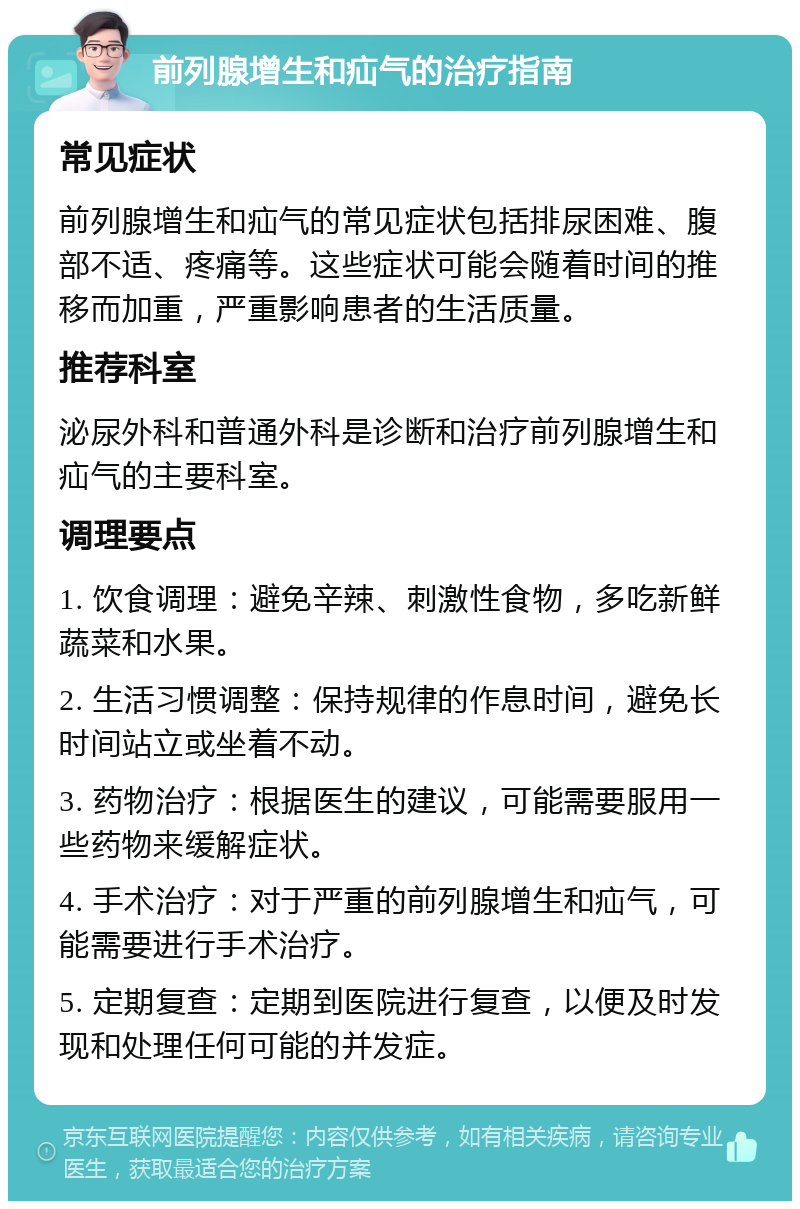 前列腺增生和疝气的治疗指南 常见症状 前列腺增生和疝气的常见症状包括排尿困难、腹部不适、疼痛等。这些症状可能会随着时间的推移而加重，严重影响患者的生活质量。 推荐科室 泌尿外科和普通外科是诊断和治疗前列腺增生和疝气的主要科室。 调理要点 1. 饮食调理：避免辛辣、刺激性食物，多吃新鲜蔬菜和水果。 2. 生活习惯调整：保持规律的作息时间，避免长时间站立或坐着不动。 3. 药物治疗：根据医生的建议，可能需要服用一些药物来缓解症状。 4. 手术治疗：对于严重的前列腺增生和疝气，可能需要进行手术治疗。 5. 定期复查：定期到医院进行复查，以便及时发现和处理任何可能的并发症。