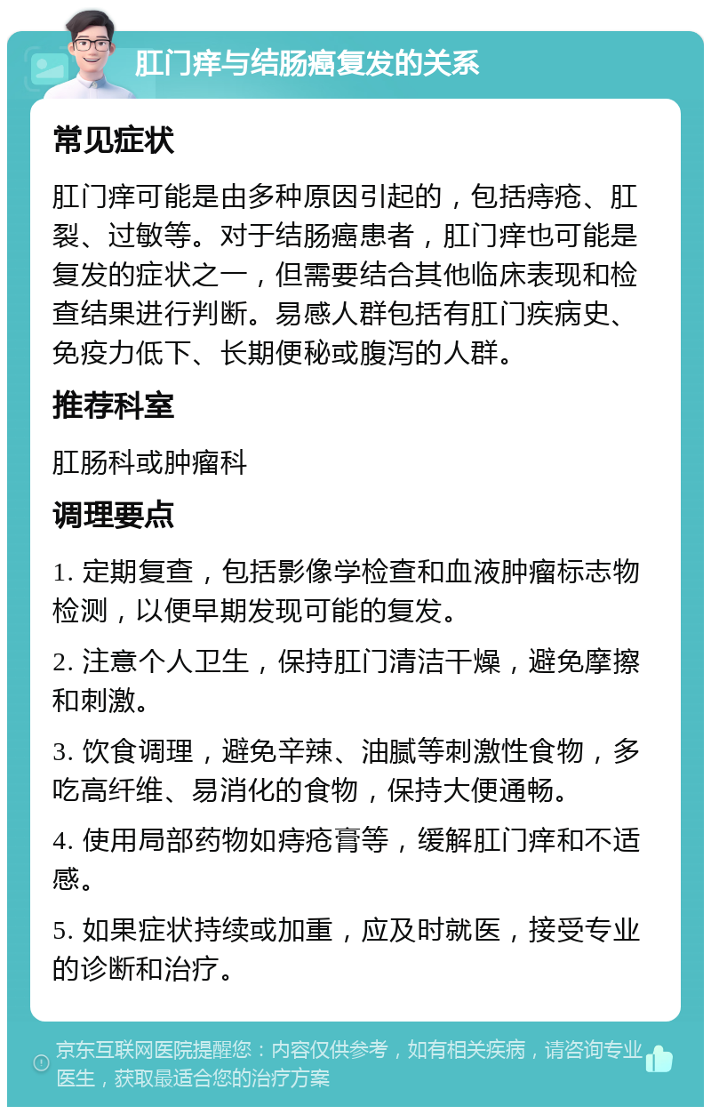 肛门痒与结肠癌复发的关系 常见症状 肛门痒可能是由多种原因引起的，包括痔疮、肛裂、过敏等。对于结肠癌患者，肛门痒也可能是复发的症状之一，但需要结合其他临床表现和检查结果进行判断。易感人群包括有肛门疾病史、免疫力低下、长期便秘或腹泻的人群。 推荐科室 肛肠科或肿瘤科 调理要点 1. 定期复查，包括影像学检查和血液肿瘤标志物检测，以便早期发现可能的复发。 2. 注意个人卫生，保持肛门清洁干燥，避免摩擦和刺激。 3. 饮食调理，避免辛辣、油腻等刺激性食物，多吃高纤维、易消化的食物，保持大便通畅。 4. 使用局部药物如痔疮膏等，缓解肛门痒和不适感。 5. 如果症状持续或加重，应及时就医，接受专业的诊断和治疗。