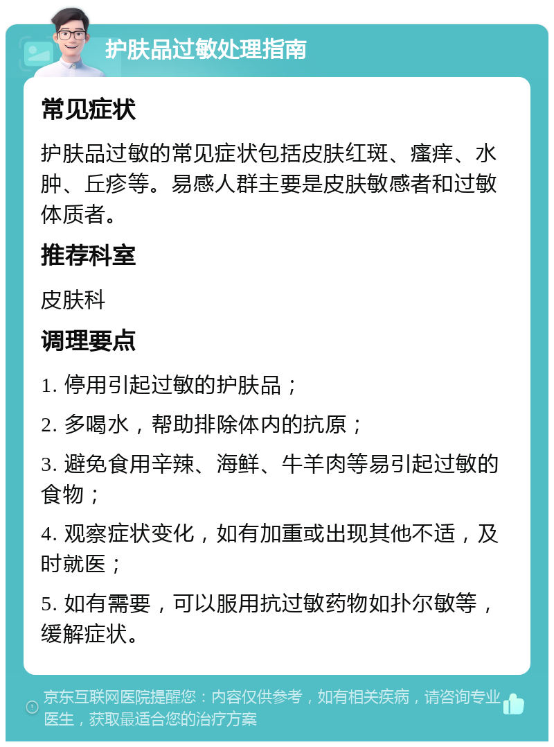 护肤品过敏处理指南 常见症状 护肤品过敏的常见症状包括皮肤红斑、瘙痒、水肿、丘疹等。易感人群主要是皮肤敏感者和过敏体质者。 推荐科室 皮肤科 调理要点 1. 停用引起过敏的护肤品； 2. 多喝水，帮助排除体内的抗原； 3. 避免食用辛辣、海鲜、牛羊肉等易引起过敏的食物； 4. 观察症状变化，如有加重或出现其他不适，及时就医； 5. 如有需要，可以服用抗过敏药物如扑尔敏等，缓解症状。