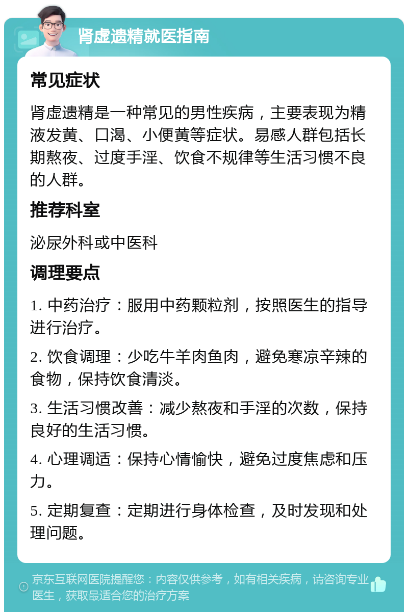 肾虚遗精就医指南 常见症状 肾虚遗精是一种常见的男性疾病，主要表现为精液发黄、口渴、小便黄等症状。易感人群包括长期熬夜、过度手淫、饮食不规律等生活习惯不良的人群。 推荐科室 泌尿外科或中医科 调理要点 1. 中药治疗：服用中药颗粒剂，按照医生的指导进行治疗。 2. 饮食调理：少吃牛羊肉鱼肉，避免寒凉辛辣的食物，保持饮食清淡。 3. 生活习惯改善：减少熬夜和手淫的次数，保持良好的生活习惯。 4. 心理调适：保持心情愉快，避免过度焦虑和压力。 5. 定期复查：定期进行身体检查，及时发现和处理问题。