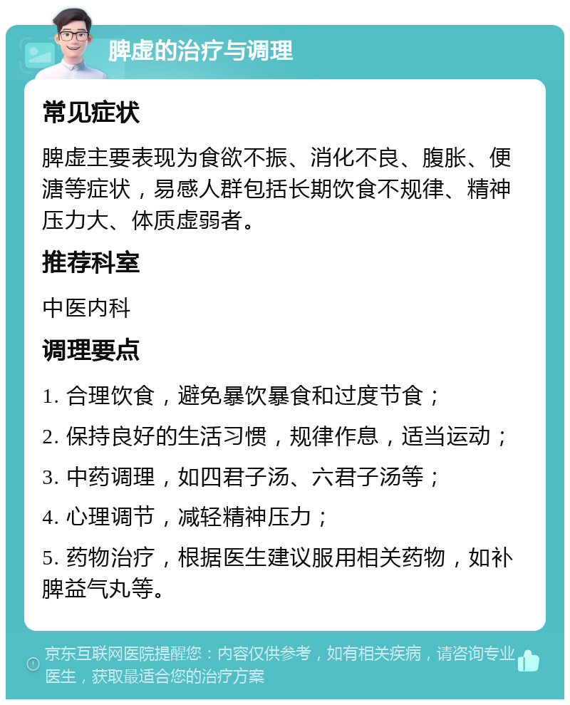 脾虚的治疗与调理 常见症状 脾虚主要表现为食欲不振、消化不良、腹胀、便溏等症状，易感人群包括长期饮食不规律、精神压力大、体质虚弱者。 推荐科室 中医内科 调理要点 1. 合理饮食，避免暴饮暴食和过度节食； 2. 保持良好的生活习惯，规律作息，适当运动； 3. 中药调理，如四君子汤、六君子汤等； 4. 心理调节，减轻精神压力； 5. 药物治疗，根据医生建议服用相关药物，如补脾益气丸等。